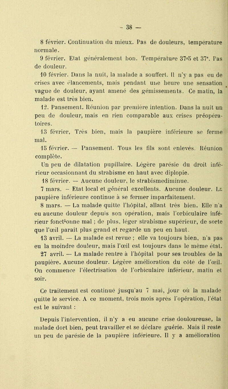 8 février. Continuation du mieux. Pas de douleurs, température normale. 9 février. Etat généralement bon. Température 37o5 et 37^ Pas de douleur. 10 février. Dans la nuit, la malade a souffert, il n'y a pas eu de crises avec élancements, mais pendant une heure une sensation vague de douleur, ayant amené des gémissements. Ce matin, la malade est très bien. 12. Pansement. Réunion par première intention. Dans la nuit un peu de douleur, mais en rien comparable aux crises préopéra- toires. 13 février, Très bien, mais la paupière inférieure se ferme mal. 15 février. — Pansement. Tous les fils sont enlevés. Réunion complète. Un peu de dilatation pupillaire. Légère parésie du droit infé- rieur occasionnant du strabisme en haut avec diplopie. 18 février. — Aucune douleur, le strabismediminue. 7 mars. - Etat local et général excellents. Aucune douleur. Lr. paupière inférieure continue à se fermer imparfaitement. 8 mars. — La malade quitte l'hôpital, allant très bien. Elle na eu aucune douleur depuis son opération, mais l'orbiculaire infé- rieur fonctionne mal ; de plus, léger strabisme supérieur, de sorte que l'œil paraît plus grand et regarde un peu en haut. 13 avril. — La malade est revue ; elle va toujours bien, n'a pas eu la moindre douleur, mais l'œil est toujours dans le même état. 27 avril. — La malade rentre à l'hôpital pour ses troubles de la paupière. Aucune douleur. Légère amélioration du côté de l'œil. On commence l'éiectrisation de l'orbiculaire inférieur, malin et soir. Ce traitement est continué jusqu'au 7 mai, jour où la malade quitte le service. A ce moment, trois mois après l'opération, l'état est le suivant : Depuis l'intervention, il n'y a eu aucune crise douloureuse, la malade dort bien, peut travailler et se déclare guérie. Mais il reste un peu de parésie de la paupière inférieure. Il y a améhoration