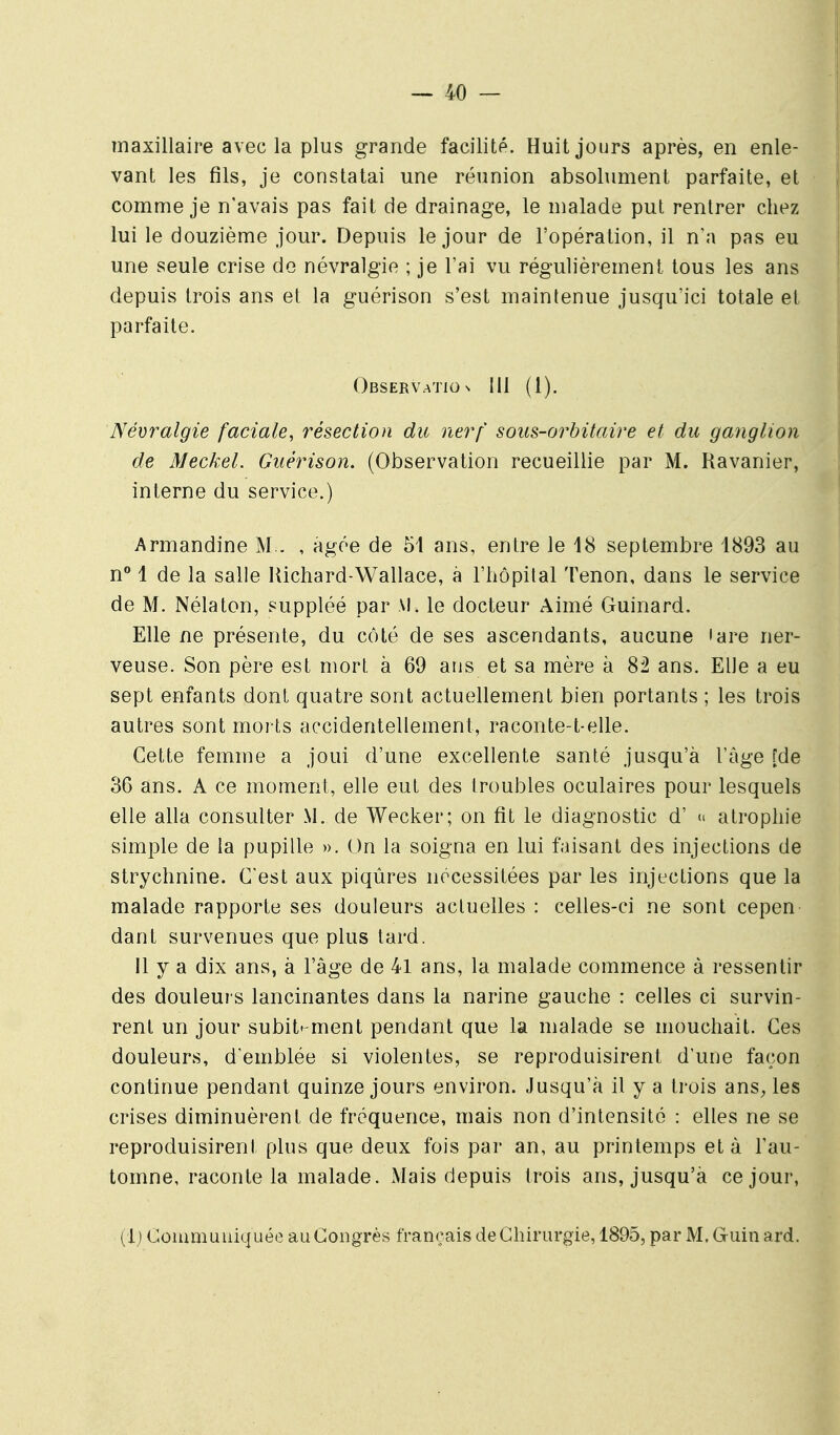 maxillaire avec la plus grande facilité. Huit jours après, en enle- vant les fils, je constatai une réunion absolument parfaite, et comme je n'avais pas fait de drainage, le malade put rentrer chez lui le douzième jour. Depuis le jour de l'opération, il na pas eu une seule crise de névralgie ; je l'ai vu régulièrement tous les ans depuis trois ans et la guérison s'est maintenue jusqu'ici totale et parfaite. Observation 111 (l). Névralgie faciale^ résection du nerf sous-orbitaire et du ganglion de Meckel. Guérison. (Observation recueillie par M. Ravanier, interne du service.) Armandine M.. , âgée de 51 ans, entre le 18 septembre 1893 au n° 1 de la salle Kichard-Wallace, à l'hôpital Tenon, dans le service de M. Nélaton, suppléé par M. le docteur Aimé Guinard. Elle ne présente, du côté de ses ascendants, aucune 'are ner- veuse. Son père est mort à 69 ans et sa mère à 82 ans. Elle a eu sept enfants dont quatre sont actuellement bien portants ; les trois autres sont morts accidentellement, raconte-t-elle. Cette femme a joui d'une excellente santé jusqu'à l'âge [de 36 ans. A ce moment, elle eut des troubles oculaires pour lesquels elle alla consulter M. de Wecker; on fit le diagnostic d' ^ atrophie simple de la pupille ». On la soigna en lui faisant des injections de strychnine. C'est aux piqûres nécessitées par les injections que la malade rapporte ses douleurs actuelles : celles-ci ne sont cepen dant survenues que plus tard. 11 y a dix ans, à l'âge de 41 ans, la malade commence à ressentir des douleurs lancinantes dans la narine gauche : celles ci survin- rent un jour subit'-ment pendant que la malade se mouchait. Ces douleurs, d'emblée si violentes, se reproduisirent d'une façon continue pendant quinze jours environ. Jusqu'à il y a trois ans, les crises diminuèrent de fréquence, mais non d'intensité : elles ne se reproduisirent plus que deux fois par an, au printemps et à l'au- tomne, raconte la malade. Mais depuis trois ans, jusqu'à ce jour,