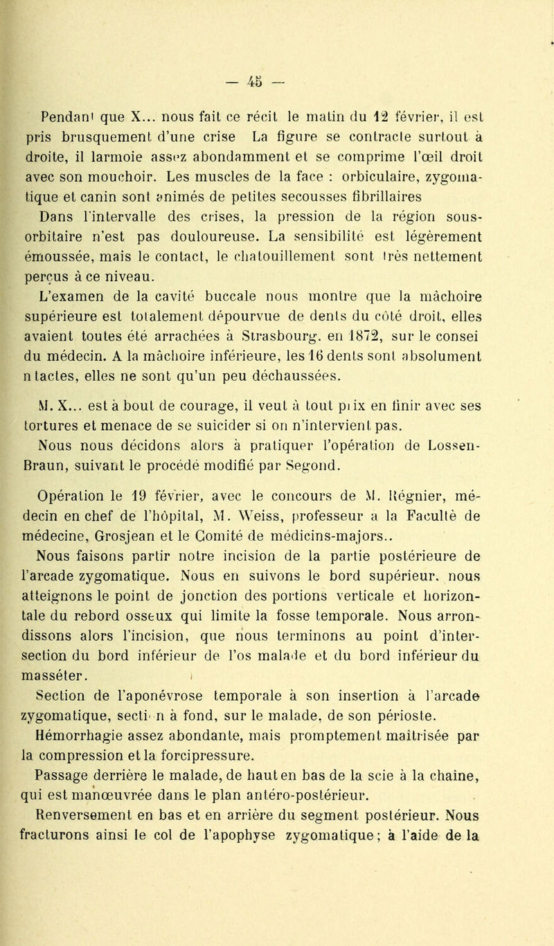 Pendani que X... nous fait ce récit le matin du 12 février, il est pris brusquement d'une crise La figure se contracte surtout à droite, il larmoie assez abondamment et se comprime l'œil droit avec son mouchoir. Les muscles de la face : orbiculaire, zygonia- tique et canin sont animés de petites secousses fibrillaires Dans l'intervalle des crises, la pression de la région sous- orbitaire n'est pas douloureuse. La sensibilité est légèrement émoussée, mais le contact, le chatouillement sont irès nettement perçus à ce niveau. L'examen de la cavité buccale nous montre que la mâchoire supérieure est totalement dépourvue de dents du côté droit, elles avaient toutes été arrachées à Strasbourg, en 1872, sur le consei du médecin. A la mâchoire inférieure, les 16 dents sont absolument ntactes, elles ne sont qu'un peu déchaussées. M. X... est à bout de courage, il veut à tout piix en finir avec ses tortures et menace de se suicider si on n'intervient pas. Nous nous décidons alors à pratiquer l'opération de Lossen- Braun, suivant le procédé modifié par Segond. Opération le 19 février, avec le concours de M. Uégnier, mé- decin en chef de l'hôpital, M. Weiss, professeur a la Faculté de médecine, Grosjean et le Comité de médicins-majors.. Nous faisons partir notre incision de la partie postérieure de l'arcade zygomatique. Nous en suivons le bord supérieur, nous atteignons le point de jonction des portions verticale et horizon- tale du rebord osseux qui limite la fosse temporale. Nous arron- dissons alors l'incision, que nous terminons au point d'inter- section du bord inférieur de l'os malade et du bord inférieur du masséter. Section de l'aponévrose temporale à son insertion à l'arcade zygomatique, secti' n à fond, sur le malade, de son périoste. Hémorrhagie assez abondante, mais promptement maîtrisée par la compression et la forcipressure. Passage derrière le malade, de haut en bas de la scie à la chaîne, qui estmanœuvrée dans le plan antéro-postérieur. Renversement en bas et en arrière du segment postérieur. Nous fracturons ainsi le col de l'apophyse zygomatique ; à l'aide de la