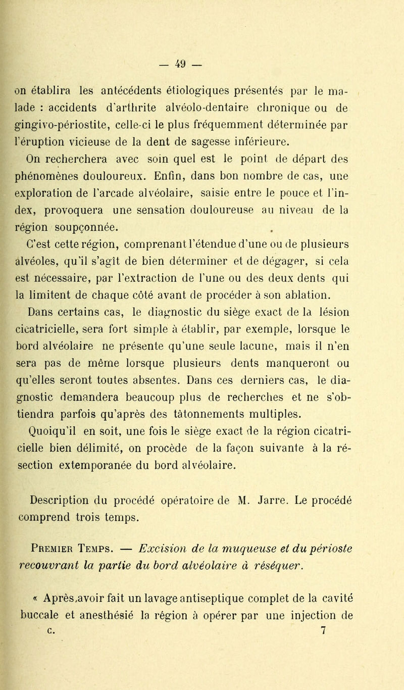 on établira les antécédents étiologiques présentés par le ma- lade : accidents d'arthrite alvéolo-dentaire chronique ou de gingivo-périostite, celle-ci le plus fréquemment déterminée par Téruption vicieuse de la dent de sagesse inférieure. On recherchera avec soin quel est le point de départ des phénomènes douloureux. Enfin, dans bon nombre de cas, une exploration de l'arcade alvéolaire, saisie entre le pouce et l'in- dex, provoquera une sensation douloureuse au niveau de la région soupçonnée. C'est cette région, comprenant l'étendue d'une ou de plusieurs alvéoles, qu'il s'agît de bien déterminer et de dégager, si cela est nécessaire, par l'extraction de l'une ou des deux dents qui la limitent de chaque côté avant de procéder à son ablation. Dans certains cas, le diagnostic du siège exact de la lésion cicatricielle, sera fort simple à établir, par exemple, lorsque le bord alvéolaire ne présente qu'une seule lacune, mais il n'en sera pas de même lorsque plusieurs dents manqueront ou qu'elles seront toutes absentes. Dans ces derniers cas, le dia- gnostic demandera beaucoup plus de recherches et ne s'ob- tiendra parfois qu'après des tâtonnements multiples. Quoiqu'il en soit, une fois le siège exact de la région cicatri- cielle bien délimité, on procède de la façon suivante à la ré- section extemporanée du bord alvéolaire. Description du procédé opératoire de M. Jarre. Le procédé comprend trois temps. 1^ Premier Temps. — Excision de la muqueuse et du périoste H recouvrant la partie du bord alvéolaire à réséquer. « Après.avoir fait un lavage antiseptique complet de la cavité uccale et anesthésié la région à opérer par une injection de c. 7