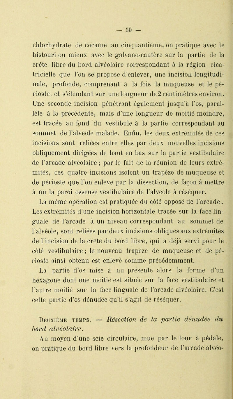 chlorhydrate de cocaïne au cinquantième, on pratique avec le bistouri ou mieux avec le galvano-cautère sur la partie de la crête libre du bord alvéolaire correspondant à la région cica- tricielle que l'on se propose d'enlever, une incision longitudi- nale, profonde, comprenant à la fois la muqueuse et le pé- rioste, et s'étendant sur une longueur de2 centimètres environ. Une seconde incision pénétrant également jusqu'à l'os, paral- lèle à la précédente, mais d'une longueur de moitié moindre, est tracée au fond du vestibule à la partie correspondant au sommet de l'alvéole malade. Enfin, les deux extrémités de ces incisions sont reliées entre elles par deux nouvelles incisions obliquement dirigées de haut en bas sur la partie vestibulaire de l'arcade alvéolaire ; par le fait de la réunion de leurs extré- mités, ces quatre incisions isolent un trapèze de muqueuse et de périoste que l'on enlève par la dissection, de façon à mettre à nu la paroi osseuse vestibulaire de l'alvéole à réséquer. La même opération est pratiquée du côté opposé de l'arcade. Les extrémités d'une incision horizontale tracée sur la face lin- guale de l'arcade à un niveau correspondant au sommet de l'alvéole, sont reliées par deux incisions obliques aux extrémités de l'incision de la crête du bord libre, qui a déjà servi pour le côté vestibulaire ; le nouveau trapèze de muqueuse et de pé- rioste ainsi obtenu est enlevé comme précédemment. La partie d'os mise à nu présente alors la forme d'un hexagone dont une moitié est située sur la face vestibulaire et l'autre moitié sur la face linguale de l'arcade alvéolaire. C'est cette partie d'os dénudée qu'il s'agit de réséquer. Deuxième temps. — Résection de la partie dénudée du bord alvéolaire. Au moyen d'une scie circulaire, mue par le tour à pédale, on pratique du bord libre vers la profondeur de l'arcade alvéo-