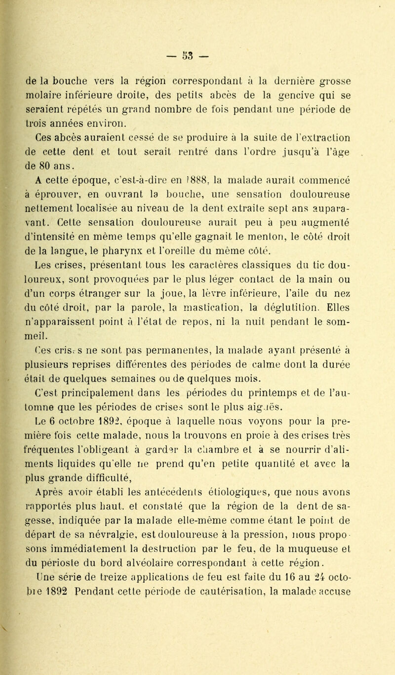 de la bouche vers la région correspondant à la dernière grosse molaire inférieure droite, des petits abcès de la gencive qui se seraient répétés un grand nombre de fois pendant une période de trois années environ. Ces abcès auraient cessé de se produire à la suite de l'extraction de cette dent et tout serait rentré dans l'ordre jusqu'à l'âge de 80 ans. A cette époque, c'est-à-dire en f888, la malade aurait commencé à éprouver, en ouvrant la bouche, une sensation douloureuse nettement localisée au niveau de la dent extraite sept ans aupara- vant. Cette sensation douloureuse aurait peu à peu augmenté d'intensité en même temps qu'elle gagnait le menton, le côté droit de la langue, le pharynx et l'oreille du même côté. Les crises, présentant tous les caraclères classiques du tic dou- loureux, sont provoquées par le plus léger contact de la main ou d'un corps étranger sur la joue, la lèvre inférieure, l'aile du nez du côté droit, par la parole, la mastication, la déglutition. Elles n'apparaissent point à l'état de repos, ni la nuit pendant le som- meil. Ces crisr s ne sont pas permanentes, la malade ayant présenté à plusieurs reprises différentes des périodes de calme dont la durée était de quelques semaines ou de quelques mois. C'est principalement dans les périodes du printemps et de l'au- tomne que les périodes de crises sentie plus aig.iës. Le 6 octobre 1892, époque à laquelle nous voyons pour la pre- mière fois cette malade, nous la trouvons en proie à des crises très fréquentes l'obligeant à garder la chambre et à se nourrir d'ali- ments liquides qu'elle ne prend qu'en petite quantité et avec la plus grande difficulté, Après avoir établi les antécédents étiologiques, que nous avons rapportés plus haut, et constaté que la région de la dent de sa- gesse, indiquée par la malade elle-même comme étant le point de départ de sa névralgie, est douloureuse à la pression, nous propo sons immédiatement la destruction par le feu, de la muqueuse et du périoste du bord alvéolaire correspondant à cette région. Une série de treize applications de feu est faite du 16 au octo- bie 1892 Pendant cette période de cautérisation, la malade accuse