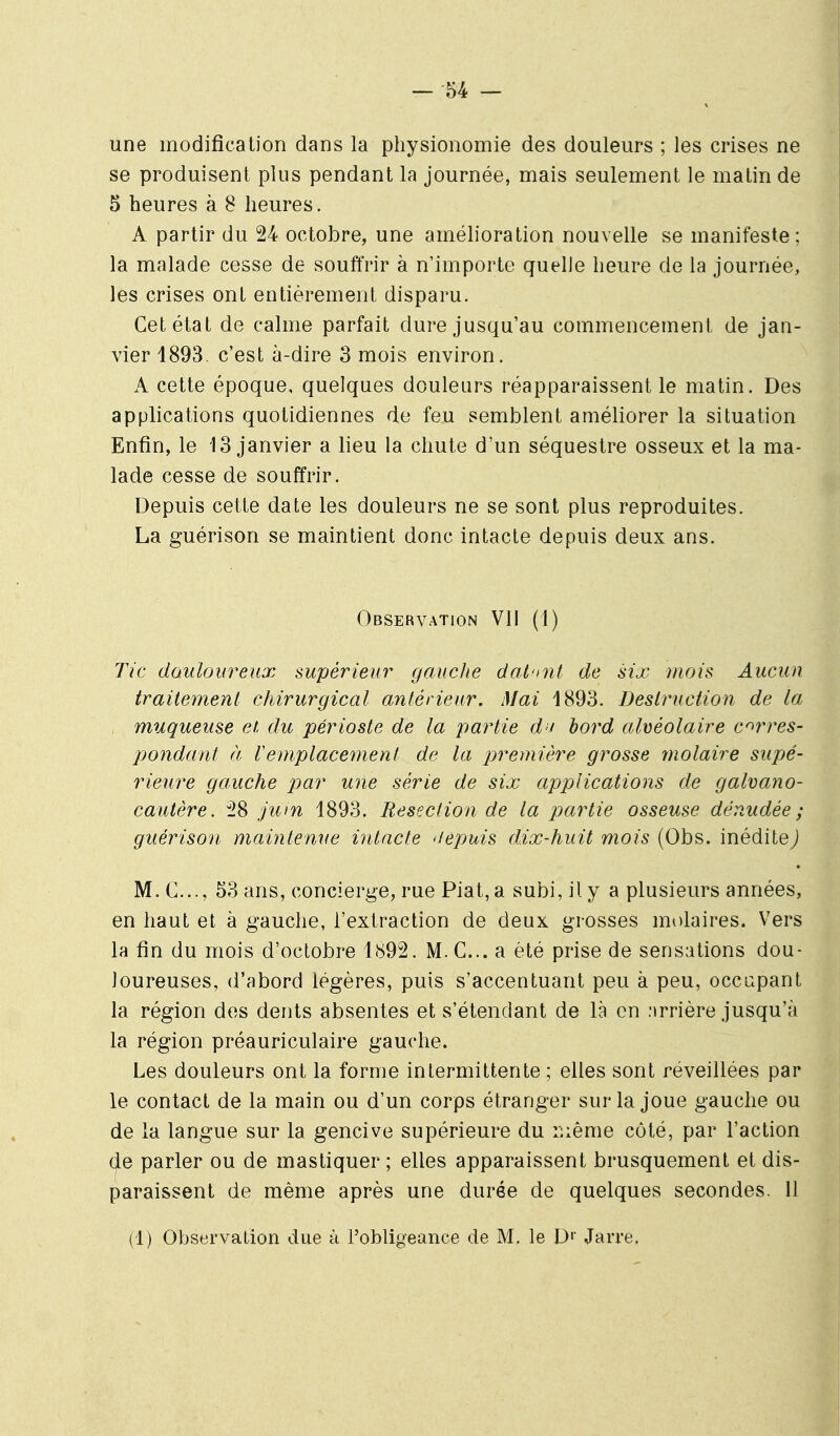 une modification dans la physionomie des doulem's ; les crises ne se produisent plus pendant la journée, mais seulement le matin de 5 heures à 8 heures. A partir du 24 octobre, une amélioration nouvelle se manifeste; la malade cesse de souffrir à n'importe quelle heure de la journée, les crises ont entièrement disparu. Cet état de calme parfait dure jusqu'au commencement de jan- vier 1893. c'est à-dire 3 mois environ. A cette époque, quelques douleurs réapparaissent le matin. Des applications quotidiennes de feu semblent améliorer la situation Enfin, le 13 janvier a lieu la chute d'un séquestre osseux et la ma- lade cesse de souffrir. Depuis cette date les douleurs ne se sont plus reproduites. La guérison se maintient donc intacte depuis deux ans. Observation VII (1) Tic douloureux supérieur gauche dal'nit de six mois Aucun traHe77ient chirurgical antérieur. Mai 1893. Deslruction de la , muqueuse et du périoste de la partie dn hord alvéolaire corres- pondant à remplacement de la première grosse molaire supé- rieure gauche par une série de six applications de galvano- cautère. 28 jum 1893. Resection de la partie osseuse dénudée ; guérison maintenue intacte 'depuis dix-huit mois (Obs. inéditej M. C..., 53 ans, concierge, rue Piat,a subi, il y a plusieurs années, en haut et à gauche, l'extraction de deux grosses molaires. Vers la fin du mois d'octobre 1892. M.C... a été prise de sensations dou- loureuses, d'abord légères, puis s'accentuant peu à peu, occupant la région des dents absentes et s'étendant de là en :>rrière jusqu'à la région préauriculaire gauche. Les douleurs ont la forme intermittente ; elles sont réveillées par le contact de la main ou d'un corps étranger sur la joue gauche ou de la langue sur la gencive supérieure du r.ième côté, par l'action (^e parler ou de mastiquer ; elles apparaissent brusquement et dis- paraissent de même après une durée de quelques secondes. 11