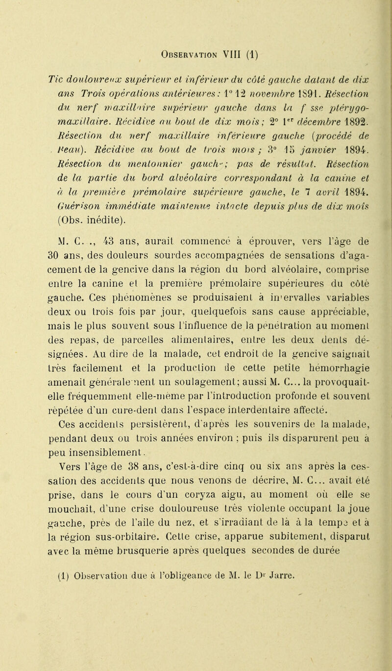 Tic douloureux supérieur et inférieur du côté gauche datant de dix ans Trois opérations antérieures : 1 12 novembre 1S91. Résection du nerf ivaxillnire supérieur gauche dans la f sse jjtérygo- maxillaire. Récidive au bout de dix mois ; 2° V décembre 1892. Résection du nerf maxillaire inférieure gauche [procédé de . Heau). Récidive au bout de trois mois ; 3° lo janvier 1894. Résection du mentonnier gauch-; pas de résultat. Résection de la partie du bord alvéolaire correspondant à la canine et à la première pjrémolaire supérieure gauche, le 7 aoril 1894. Guérison immédiate maintenue intacte depuis plus de dix mois (Obs. inédite). M. C. ., 43 ans, aurait commencé à éprouver, vers l'âge de 30 ans, des douleurs sourdes accompagnées de sensations d'aga- cement de la gencive dans la région du bord alvéolaire, comprise entre la canine et la première prémolaire supérieures du côté gauche. Ces phénomènes se produisaient à in'ervalles variables deux ou trois fois par jour, quelquefois sans cause appréciable, mais le plus souvent sous l'influence de la pénétration au moment des repas, de parcelles alimenlaires, entre les deux dents dé- signées. Au dire de la malade, cet endroit de la gencive saignait très facilement et la production de cette petite hémorrhagie amenait générale nent un soulagement; aussi M. C... la provoquait- elle fréquemment elle-même par l'introduction profonde et souvent répétée d'un cure-dent dans l'espace interdentaire affecté. Ces accidents persistèrent, d'après les souvenirs de la malade, pendant deux ou trois années environ ; puis ils disparurent peu a peu insensiblement. Vers l'âge de 38 ans, c'est-à-dire cinq ou six ans après la ces- sation des accidents que nous venons de décrire, M. C... avait été prise, dans le cours d'un coryza aigu, au moment où elle se mouchait, d'une crise douloureuse très violente occupant la joue gauche, près de l'aile du nez, et s'irradiant de là à la tempo et à la région sus-orbitaire. Cette crise, apparue subitement, disparut avec la même brusquerie après quelques secondes de durée