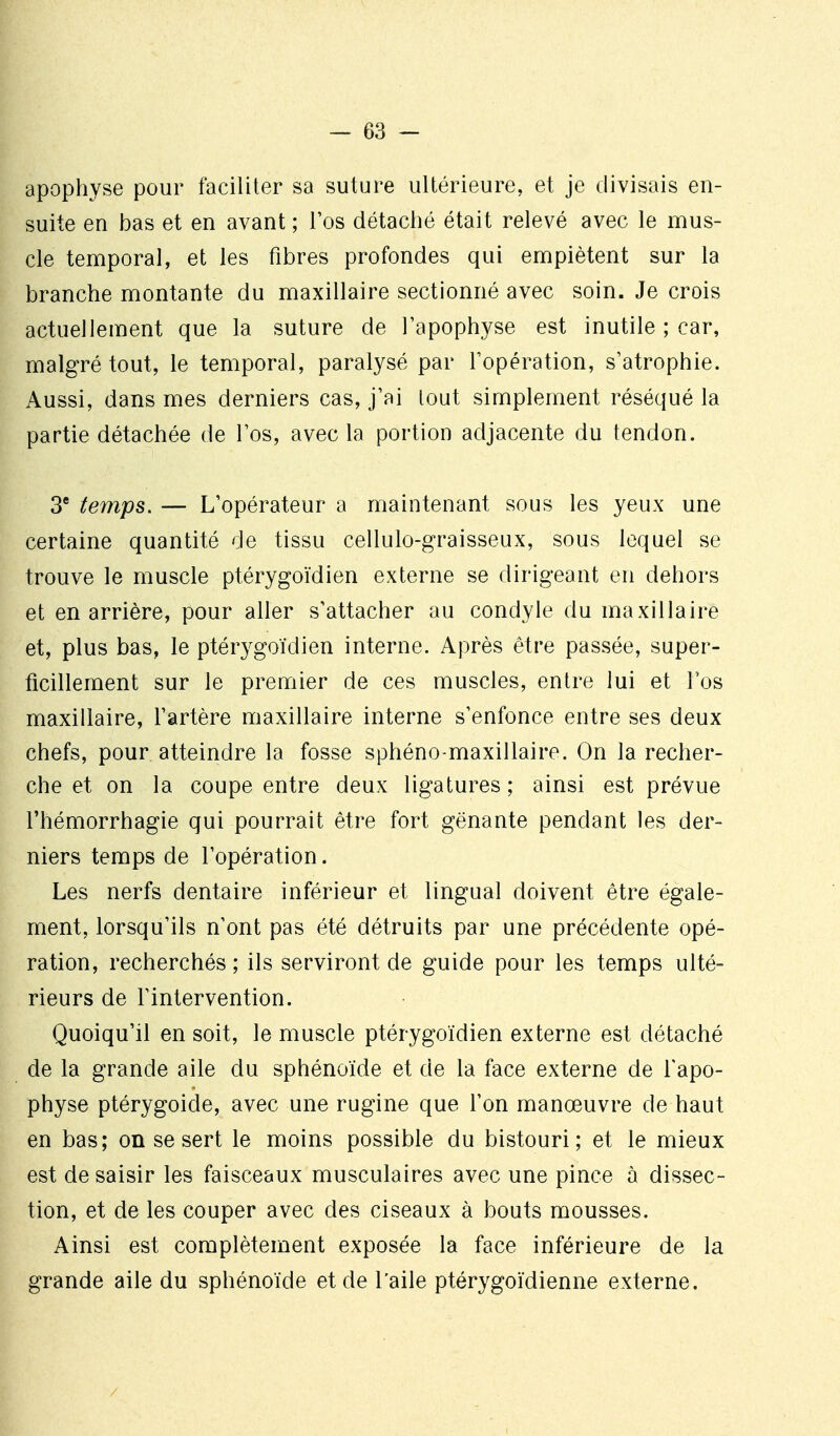 apophyse pour faciliter sa suture ultérieure, et je divisais en- suite en bas et en avant ; l'os détaché était relevé avec le mus- cle temporal, et les fibres profondes qui empiètent sur la branche montante du maxillaire sectionné avec soin. Je crois actuellement que la suture de l'apophyse est inutile ; car, malgré tout, le temporal, paralysé par l'opération, s'atrophie. Aussi, dans mes derniers cas, j'ai tout simplement réséqué la partie détachée de l'os, avec la portion adjacente du tendon. 3* temps. — L'opérateur a maintenant sous les yeux une certaine quantité de tissu cellulo-graisseux, sous lequel se trouve le muscle ptérygoïdien externe se dirigeant en dehors et en arrière, pour aller s'attacher au condyle du maxillaire et, plus bas, le ptérygoïdien interne. Après être passée, super- ficillement sur le premier de ces muscles, entre lui et l'os maxillaire, l'artère maxillaire interne s'enfonce entre ses deux chefs, pour atteindre la fosse sphéno-maxillaire. On la recher- che et on la coupe entre deux ligatures ; ainsi est prévue l'hémorrhagie qui pourrait être fort gênante pendant les der- niers temps de l'opération. Les nerfs dentaire inférieur et lingual doivent être égale- ment, lorsqu'ils n'ont pas été détruits par une précédente opé- ration, recherchés; ils serviront de guide pour les temps ulté- rieurs de l'intervention. Quoiqu'il en soit, le muscle ptérygoïdien externe est détaché de la grande aile du sphénoïde et de la face externe de l'apo- physe ptérygoide, avec une rugine que l'on manœuvre de haut en bas; on se sert le moins possible du bistouri; et le mieux est de saisir les faisceaux musculaires avec une pince à dissec- tion, et de les couper avec des ciseaux à bouts mousses. Ainsi est complètement exposée la face inférieure de la grande aile du sphénoïde et de l'aile ptérygoïdienne externe.