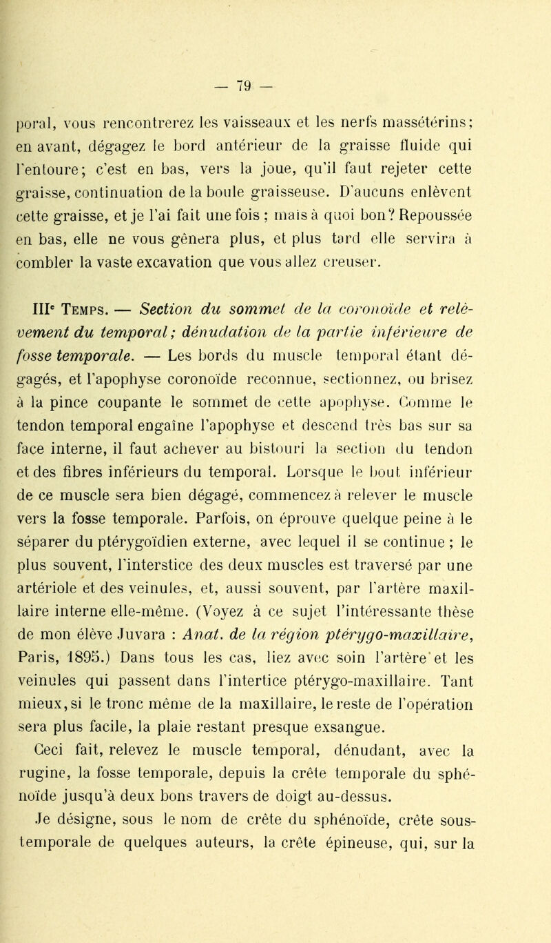 poral, vous rencontrerez les vaisseaux et les nerfs massétérins; en avant, dégagez le bord antérieur de la graisse fluide qui l'entoure; c'est en bas, vers la joue, qu'il faut rejeter cette graisse, continuation de la boule graisseuse. D'aucuns enlèvent cette graisse, et je Tai fait une fois ; mais à quoi bon? Repoussée en bas, elle ne vous gênera plus, et plus tard elle servira à combler la vaste excavation que vous allez creuser. IIP Temps. — Section du sommet de la coronoïde et relè- vement du temporal; dénudation de la partie inférieure de fosse temporale. — Les bords du muscle temporal étant dé- gagés, et l'apophyse coronoïde reconnue, sectionnez, ou brisez à la pince coupante le sommet de cette apophyse. Comme le tendon temporal engaîne l'apophyse et descend très bas sur sa face interne, il faut achever au bistouri la section du tendon et des fibres inférieurs du temporal. Lorsque le bout inférieur de ce muscle sera bien dégagé, commencez à relever le muscle vers la fosse temporale. Parfois, on éprouve quelque peine à le séparer du ptérygoïdien externe, avec lequel il se continue ; le plus souvent, l'interstice des deux muscles est traversé par une artériole et des veinules, et, aussi souvent, par l'artère maxil- laire interne elle-même. (Voyez à ce sujet l'intéressante thèse de mon élève Juvara : A^iat. de la région ptérygo-maxillaire, Paris, 1895.) Dans tous les cas, liez avec soin l'artère et les veinules qui passent dans l'intertice ptérygo-maxillaire. Tant mieux, si le tronc même de la maxillaire, le reste de l'opération sera plus facile, la plaie restant presque exsangue. Ceci fait, relevez le muscle temporal, dénudant, avec la rugine, la fosse temporale, depuis la crête temporale du sphé- noïde jusqu'à deux bons travers de doigt au-dessus. Je désigne, sous le nom de crête du sphénoïde, crête sous- temporale de quelques auteurs, la crête épineuse, qui, sur la