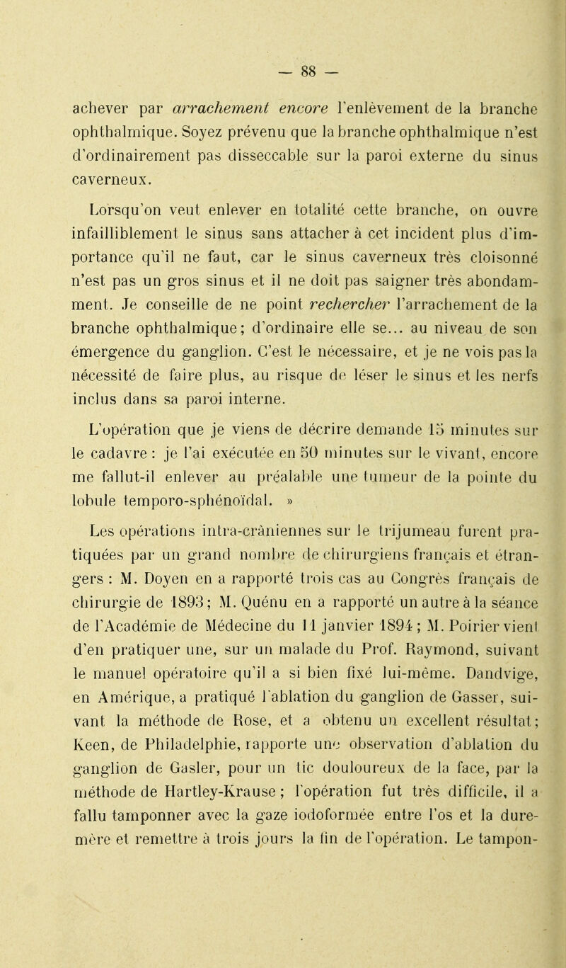 achever par arrachement encore Fenlèvement de la branche ophthalmique. Soyez prévenu que la branche ophthalmique n'est d'ordinairement pas disseccable sur la paroi externe du sinus caverneux. Lorsqu'on veut enlever en totalité cette branche, on ouvre infailliblement le sinus sans attachera cet incident plus d'im- portance qu'il ne faut, car le sinus caverneux très cloisonné n'est pas un gros sinus et il ne doit pas saigner très abondam- ment. Je conseille de ne point rechercher l'arrachement de la branche ophthalmique; d'ordinaire elle se... au niveau de son émergence du ganglion. C'est le nécessaire, et je ne vois pas la nécessité de faire plus, au risque de léser le sinus et les nerfs inclus dans sa paroi interne. L'opération que je viens de décrire demande 15 minutes sur le cadavre : je l'ai exécutée en 50 minutes sur le vivant, encore me fallut-il enlever au préalable une tumeur de la pointe du lobule temporo-sphénoïdal. » Les opérations intra-cràniennes sur le trijumeau furent pra- tiquées par un grand nombre de chirurgiens français et étran- gers : M. Doyen en a rapporté trois cas au Congrès français de chirurgie de 1893; M. Quénu en a rapporté un autre à la séance de l'Académie de Médecine du 11 janvier 1894 ; M. Poirier vieni d'en pratiquer une, sur uu malade du Prof. Raymond, suivant le manuel opératoire qu'il a si bien fixé lui-même. Dandvige, en Amérique, a pratiqué l ablation du ganglion de Casser, sui- vant la méthode de Rose, et a obtenu un excellent résultat; Keen, de Philadelphie, rapporte une observation d'ablation du ganglion de Casier, pour un tic douloureux de la face, par la méthode de Hartley-Krause ; lopération fut très difficile, il a fallu tamponner avec la gaze iodofVirmée entre l'os et la dure- mère et remettre à trois jours la fin de l'opération. Le tampon-