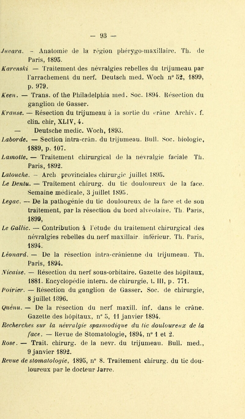 Jiœara. - Anatomie de la' réo-ion phérygo-maxillaire. Th. de Paris, 1893. Karenski — 'I raitement des névralgies rebelles du trijumeau par l'arrachemenl du nerf. Deutsch med. Woch n** 52, 1899, p. 979. Keen. — Trans. of the Philadelphia med. Soc. 1894, Résection du ganglion de Gasser. Krause. — Résection du trijumeau à la sortie du » râne Arcliiv. f. clin, chir, XLIV, 4. — Deutsche medic. Woch, 1893. Laborde, — Section intra-cràn. du trijumeau. Bull. Soc. biologie, 1889, p. 107. Lamotte, — Traitement chirurgical de la névralgie faciale Th. Paris, 1892. Latouche. - Arch provinciales chirurgie juillet 1895. Le Dentu. — Traitement chirurg. du tic douloureux de la face. Semaine médicale, 3 juillet 1895. Legac. — De la pathogénie du tic douloureux de la face el de son traitement, par la résection du bord alvéolaire. Th. Paris, 1899, Le Gallic. — Contribution à l'étude du traitement chirurgical des névralgies rebelles du nerf maxillair, inférieur. Th. Paris, 1894. Léonard. — De la résection intra-crànienne du trijumeau. Th. Paris, 1894. Nicaise. — Résection du nerf sous-orbitaire. Gazette des hôpitaux, 1881. Encyclopédie intern. de chirurgie, t. III, p. 771. Poirier. — Résection du ganglion de Gasser. Soc. de chirurgie, 8 juillet 1896. Quénu. — De la résection du nerf maxill. inf. dans le crâne. Gazette des hôpitaux, n° 5, 11 janvier 1894. Recherches sur la névralgie spasmodique du tic douloureux de la face. — Revue de Stomatologie, 1894, n* 1 et 2. Rose. — Trait, chirurg. de la nevr. du trijumeau. Bull, med., 9 janvier 1892. Revue de stomatologie, 1895, n 8. Traitement chirurg. du tic dou- loureux par le docteur Jarre.