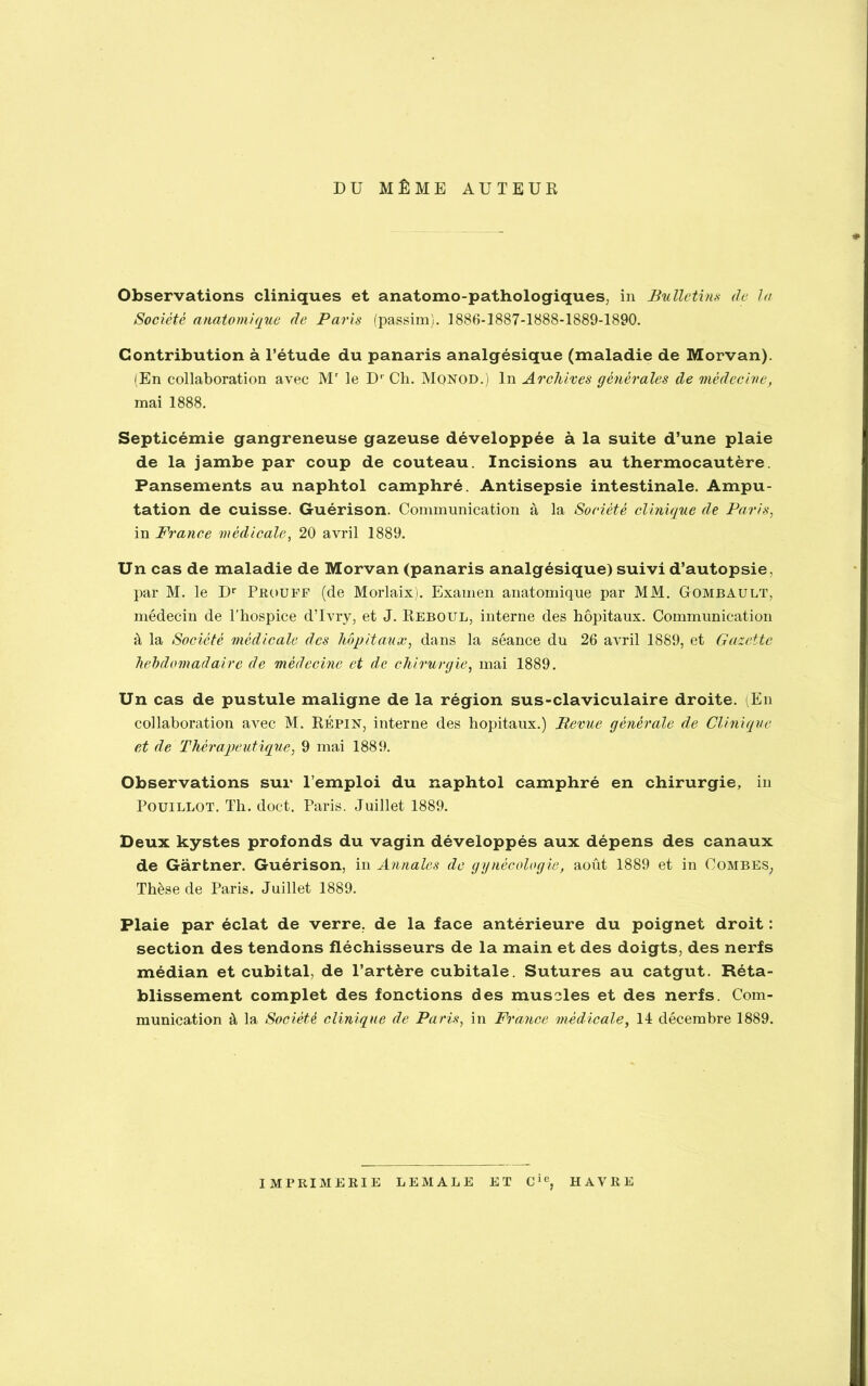 DU MÊME AUTEUR Observations cliniques et anatomo-pathologiques, in Bulletins de la Société anatomique de Paris (passim). 1886-1887-1888-1889-1890. Contribution à l’étude du panaris analgésique (maladie de Morvan). (En collaboration avec Mr le Dr Ch. Monod.) In Archives générales de 'médecine, mai 1888. Septicémie gangreneuse gazeuse développée à la suite d’une plaie de la jambe par coup de couteau. Incisions au thermocautère. Pansements au naphtol camphré. Antisepsie intestinale. Ampu- tation de cuisse. Guérison. Communication à la Société clinique de Paris, in France médicale, 20 avril 1889. Un cas de maladie de Morvan (panaris analgésique) suivi d’autopsie, par M. le Dr Prouff (de Morlaix). Examen anatomique par MM. Uombault, médecin de l'hospice d’Ivry, et J. Reboul, interne des hôpitaux. Communication à la Société médicale des hôpitaux, dans la séance du 26 avril 1889, et Gazette hebdomadaire de médecine et de chirurgie, mai 1889. Un cas de pustule maligne de la région sus-claviculaire droite. (En collaboration avec M. Répin, interne des hôpitaux.) Revue générale de Clinique et de Thérapeutique, 9 mai 1889. Observations sur l’emploi du naphtol camphré en chirurgie, in Pouillot. Th. doct. Paris. Juillet 1889. Deux kystes profonds du vagin développés aux dépens des canaux de Gartner. Guérison, in Annales de gynécologie, août 1889 et in Combes; Thèse de Paris. Juillet 1889. Plaie par éclat de verre, de la face antérieure du poignet droit : section des tendons fléchisseurs de la main et des doigts, des nerfs médian et cubital, de l’artère cubitale. Sutures au catgut. Réta- blissement complet des fonctions des muscles et des nerfs. Com- munication à la Société clinique de Paris, in France médicale, 14 décembre 1889. IMPRIMERIE LEMALE ET Cie, HAVRE