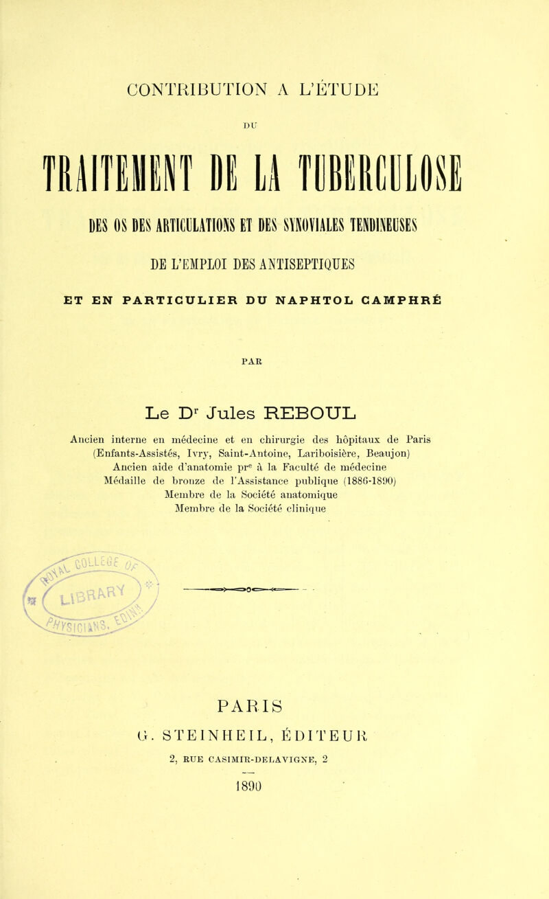 DU DES OS DES ARTICULATIONS ET DES SYNOVIALES TENDINEUSES DE L’EMPLOI DES ANTISEPTIQUES ET EN PARTICULIER DU NAPHTOL CAMPHRÉ PAR Le D1' Jules REBOUL Ancien interne en médecine et en chirurgie des hôpitaux de Paris (Enfants-Assistés, Ivry, Saint-Antoine, Lariboisière, Beaujon) Ancien aide d’anatomie pre à la Faculté de médecine Médaille de bronze de l’Assistance publique (1886-1890) Membre de la Société anatomique Membre de la Société clinique ftQlLEfaf 0£x PARIS G. STEINHEIL, ÉDITEUR 2, RUE CASIMIR-DELAYIGNE, 2 1890