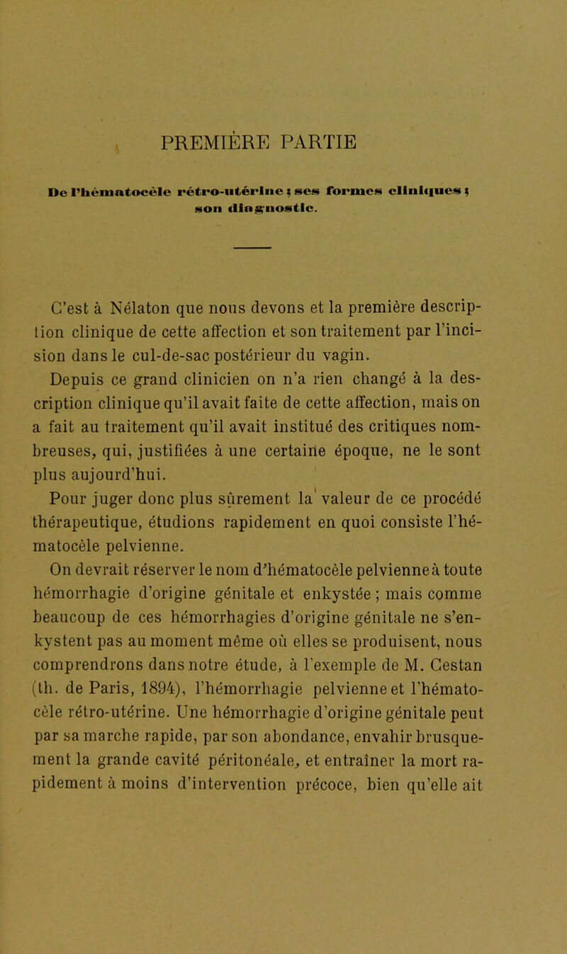 PREMIÈRE PARTIE De l’Iiématocéle rétro-utérine ; scs formes cliniques ; son cllojçnostle. C’est à Nélaton que nous devons et la première descrip- tion clinique de cette affection et son traitement par l’inci- sion dans le cul-de-sac postérieur du vagin. Depuis ce grand clinicien on n’a rien changé à la des- cription clinique qu’il avait faite de cette affection, mais on a fait au traitement qu’il avait institué des critiques nom- breuses, qui, justifiées à une certaine époque, ne le sont plus aujourd’hui. Pour juger donc plus sûrement la valeur de ce procédé thérapeutique, étudions rapidement en quoi consiste l’hé- matocèle pelvienne. On devrait réserver le nom dffiématocèle pelvienne à toute hémorrhagie d’origine génitale et enkystée ; mais comme beaucoup de ces hémorrhagies d’origine génitale ne s’en- kystent pas au moment même où elles se produisent, nous comprendrons dans notre étude, à l'exemple de M. Cestan (th. de Paris, 1894), l’hémorrhagie pelvienne et l’hémato- cèle rétro-utérine. Une hémorrhagie d’origine génitale peut par sa marche rapide, par son abondance, envahir brusque- ment la grande cavité péritonéale, et entraîner la mort ra- pidement à moins d’intervention précoce, bien qu’elle ait