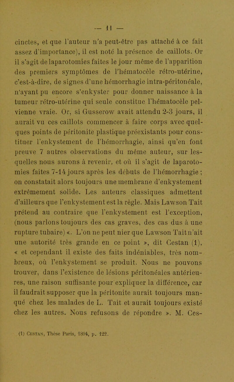 cinctes, et que l’auteur n’a peut-être pas attaché à ce fait assez d’importance), il est noté la présence de caillots. Or il s’agit de laparotomies faites le jour même de l’apparition des premiers symptômes de l’hématocèle rétro-utérine, c’est-à-dire, de signes d’une hémorrhagie intra-péritonéale, n’ayant pu encore s’enkyster pour donner naissance à la tumeur rétro-utérine qui seule constitue l'hématocèle pel- vienne vraie. Or, si Gusserow avait attendu 2-3 jours, il aurait vu ces caillots commencer à faire corps avec quel- ques points de péritonite plastique préexistants pour cons- tituer l’enkystement de l’hémorrhagie, ainsi qu’en font preuve 7 autres observations du même auteur, sur les- quelles nous aurons à revenir, et où il s’agit de laparoto- mies faites 7-14jours après les débuts de l’hémorrhagie; on constatait alors toujours une membrane d’enkystement extrêmement solide. Les auteurs classiques admettent d’ailleurs que l’enkystement est la règle. Mais Lawson Tait prétend au contraire que l’enkystement est l’exception, (nous parlons toujours des cas graves, des cas dus à une rupture tubaire) «. L’on ne peut nier que Lawson Tait n’ait une autorité très grande en ce point », dit Gestan (1), « et cependant il existe des faits indéniables, très nom- breux, où l’enkystement se produit. Nous ne pouvons trouver, dans l’existence de lésions péritonéales antérieu- res, une raison suffisante pour expliquer la différence, car il faudrait supposer que la péritonite aurait toujours man- qué chez les malades de L. Tait et aurait toujours existé chez les autres. Nous refusons de répondre ». M. Ces- (1) Cestan, Thèse Paris, 1894, p. 422.