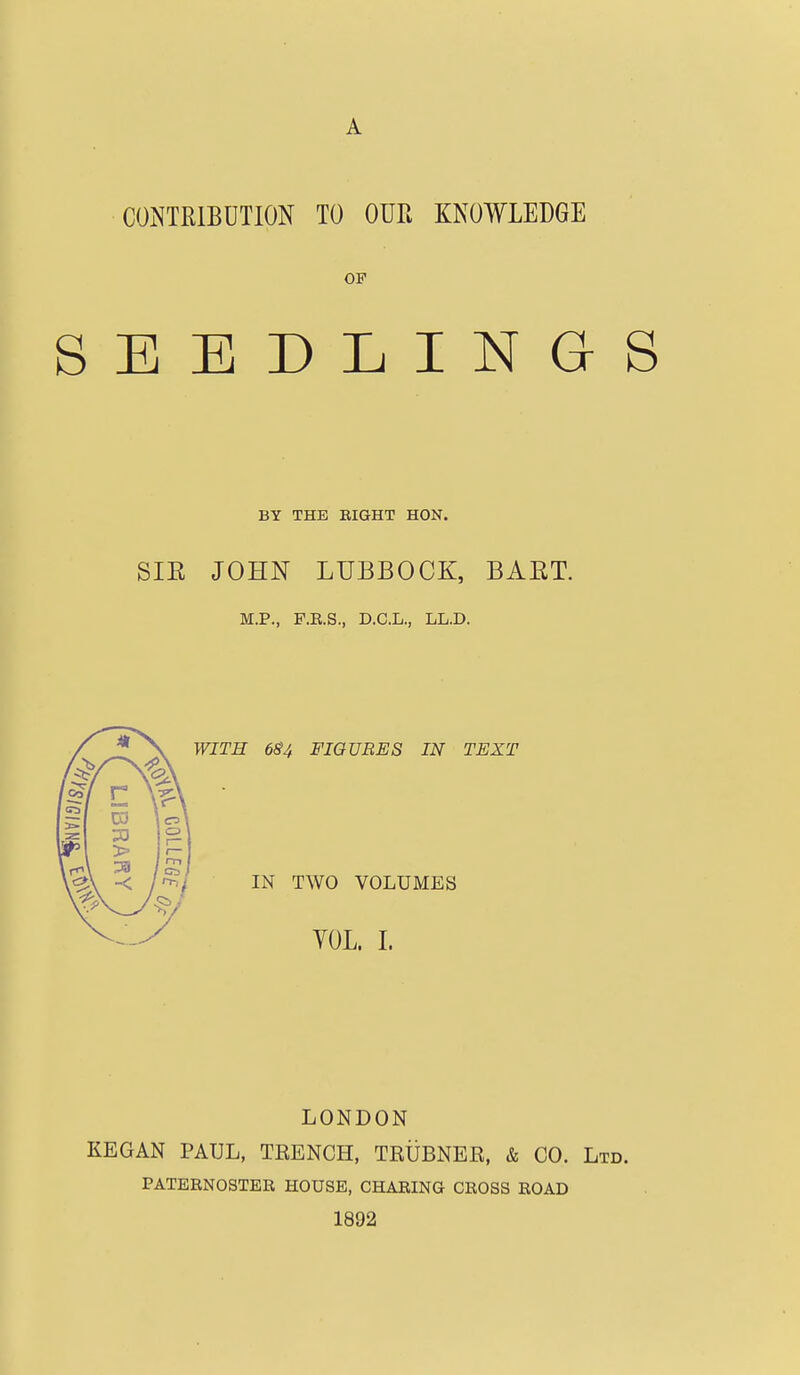 CONTRIBUTION TO OUR KNOWLEDGE OF SEEDLINGS BY THE EIGHT HON. SIE JOHN LUBBOCK, BAET. M.P., F.R.S., D.C.L., LL.D. WITH 6^4 FIGURES IN TEXT IN TWO VOLUMES YOL. L LONDON KEGAN PAUL, TEENCH, TEUBNEE, & CO. Ltd. PATERNOSTER HOUSE, CHARING CROSS ROAD 1892