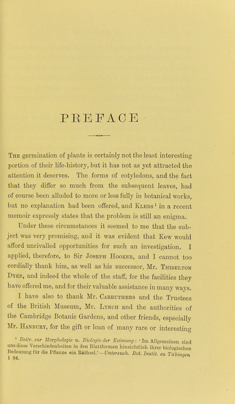 PEEFAOE The germination of plants is certainly not the least interesting portion of their life-history, but it has not as yet attracted the attention it deserves. The forms of cotyledons, and the fact that they differ so much from the subsequent leaves, had of course been alluded to more or less fully in botanical works, but no explanation had been offered, and Klebs ^ in a recent memoir expressly states that the problem is still an enigma. Under these circumstances it seemed to me that the sub- ject was very promising, and it was evident that Kew would afford unrivalled opportunities for such an investigation. I applied, therefore, to Sir Joseph Hooker, and I cannot too cordially thank him, as well as his successor, Mr. Thiselton Dyeb, and indeed the whole of the staff, for the facihties they have offered me, and for their valuable assistance in many ways. I have also to thank Mr. Carruthers and the Trustees of the British Museum, Mr. Lynch and the authorities of the Cambridge Botanic Gardens, and other friends, especially Mr, Hanbury, for the gift or loan of many rare or interesting ' Beitr. zur Morphologic u. Biologic der Keimung : ' Im Allgemeinen sind uns diese Verschiedenheiten in den Blattformen hinsichtlich ihrer biologischen