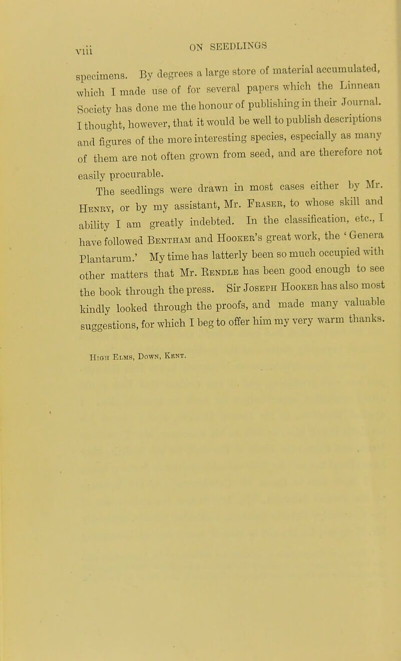 VUl specimens. By degrees a large store of material accumulated, which I made use of for several papers which the Linnean Society has done me the honour of pubUshing in their Journal. I thought, however, that it would be well to publish descriptions and figures of the more interesting species, especially as many of them are not often grown from seed, and are therefore not easily procurable. The seedUngs were drawn in most cases either by Mr. Htsnm, or by my assistant, Mr. Fraser, to whose skill and ability'I am greatly indebted. In the classification, etc., I have followed Bentham and Hooker's great work, the ' Genera Plantarum.' My time has latterly been so much occupied with other matters that Mr. Eendlb has been good enough to see the book through the press. Sir Joseph Hooker has also most kindly looked through the proofs, and made many valuable suggestions, for which I beg to offer him my very warm thanks. High Elms, Down, Kent.