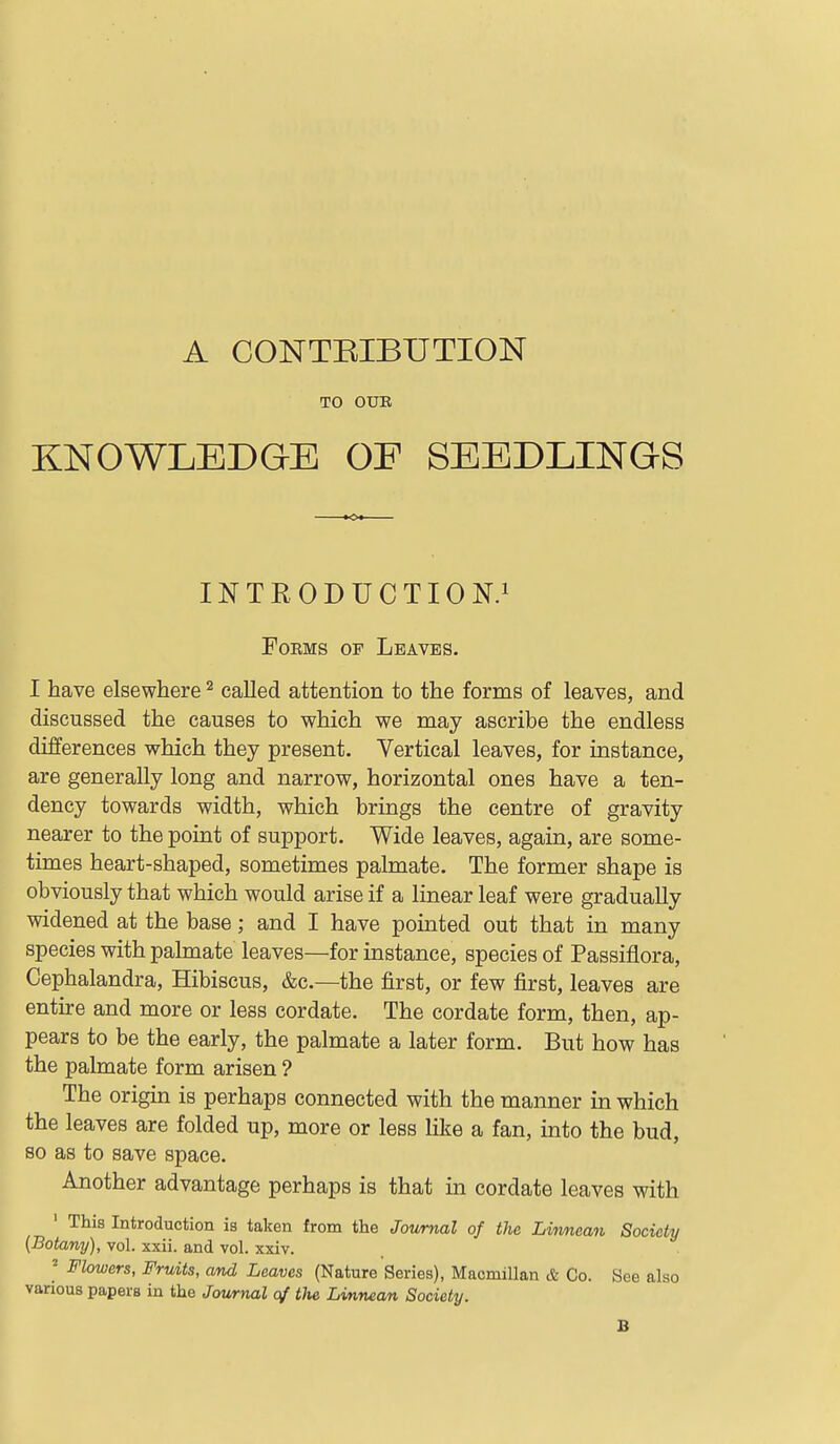 A CONTEIBUTION TO OUK KNOWLEDGE OF SEEDLINGS INTRODUCTION.! Forms op Leaves. I have elsewhere ^ called attention to the forms of leaves, and discussed the causes to which we may ascribe the endless differences which they present. Vertical leaves, for instance, are generally long and narrow, horizontal ones have a ten- dency towards width, which brings the centre of gravity nearer to the point of support. Wide leaves, again, are some- times heart-shaped, sometimes palmate. The former shape is obviously that which would arise if a linear leaf were gradually widened at the base; and I have pointed out that in many species with palmate leaves—for instance, species of Passiflora, Cephalandra, Hibiscus, &c.—the first, or few first, leaves are entire and more or less cordate. The cordate form, then, ap- pears to be the early, the palmate a later form. But how has the palmate form arisen ? The origin is perhaps connected with the manner in which the leaves are folded up, more or less like a fan, into the bud, so as to save space. Another advantage perhaps is that in cordate leaves wdth ' This Introduction is taken from the Journal of the Linnean Society (Botany), vol. xxii. and vol. xxiv. ' Flowers, Fruits, and Leaves (Nature Series), Macmillan & Co. See also various papers in the Journal of tJie Linnean Society. B