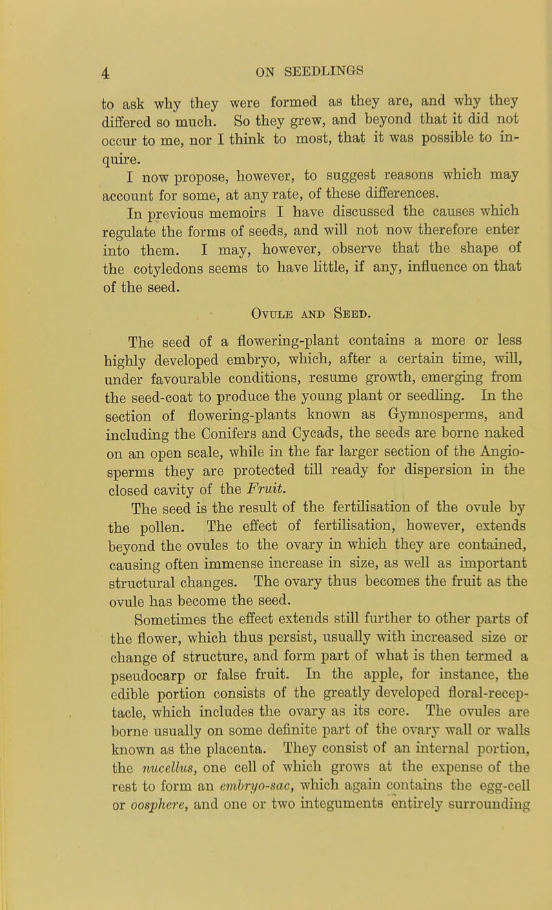 to ask why they were formed as they are, and why they differed so much. So they grew, and beyond that it did not occur to me, nor I think to most, that it was possible to in- quire. I now propose, however, to suggest reasons which may account for some, at any rate, of these differences. In previous memoirs I have discussed the causes which regulate the forms of seeds, and will not now therefore enter into them. I may, however, observe that the shape of the cotyledons seems to have little, if any, influence on that of the seed. , - Ovule and Seed. The seed of a flowering-plant contains a more or less highly developed embryo, which, after a certain time, will, under favourable conditions, resume growth, emerging from the seed-coat to produce the young plant or seedling. In the section of flowering-plants known as Gymnosperms, and including the Conifers and Cycads, the seeds are borne naked on an open scale, while in the far larger section of the Angio- sperms they are protected till ready for dispersion in the closed cavity of the Fruit. The seed is the result of the fertilisation of the ovule by the pollen. The effect of fertilisation, however, extends beyond the ovules to the ovary in which they are contained, causing often immense increase in size, as well as important structural changes. The ovary thus becomes the fruit as the ovule has become the seed. Sometimes the effect extends still further to other parts of the flower, which thus persist, usually with increased size or change of structure, and form part of what is then termed a pseudocarp or false fruit. In the apple, for instance, the edible portion consists of the greatly developed floral-recep- tacle, which includes the ovary as its core. The ovules are borne usually on some definite part of the ovary waU or walls known as the placenta. They consist of an internal portion, the nucellus, one cell of which grows at the expense of the rest to form an embryo-sac, which again contains the egg-cell or oosphere, and one or two integuments entirely surrounding