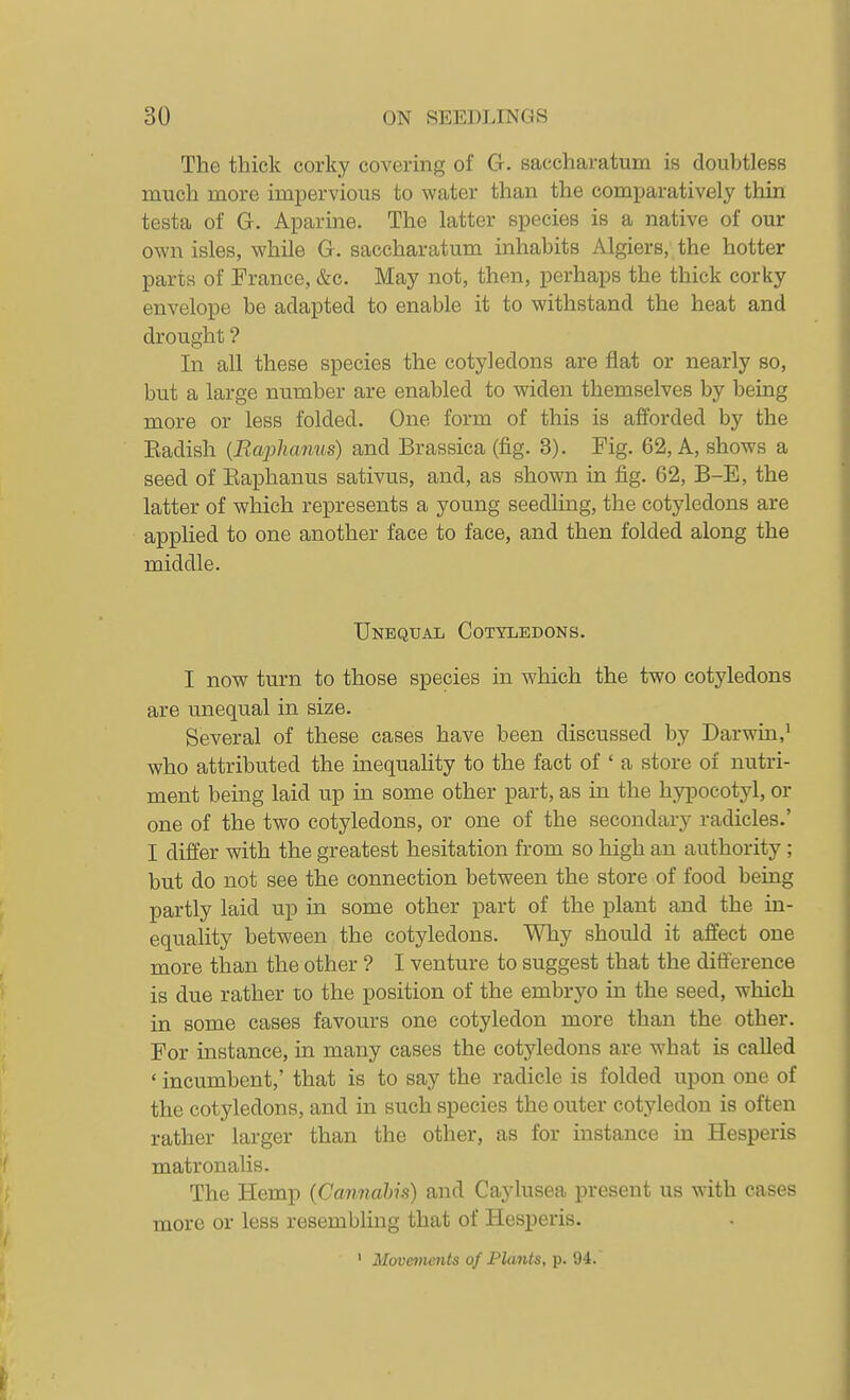 The thick corky covering of G. saccharatum is doubtless much more impervious to water than the comparatively thin testa of G. Aparine. The latter species is a native of our own isles, while G. saccharatum inhabits Algiers, the hotter parts of France, &c. May not, then, perhaps the thick corky envelope be adapted to enable it to withstand the heat and drought ? In all these species the cotyledons are flat or nearly so, but a large number are enabled to widen themselves by being more or less folded. One form of this is afforded by the Eadish {Raplianus) and Brassica (fig. 3). Fig. 62, A, shows a seed of Eaphanus sativus, and, as shown in fig. 62, B-E, the latter of which represents a young seedling, the cotyledons are applied to one another face to face, and then folded along the middle. Unequal Cotyledons. I now turn to those species in which the two cotyledons are unequal in size. Several of these cases have been discussed by Darwin,' who attributed the inequality to the fact of ' a store of nutri- ment being laid up in some other part, as in the hypocotyl, or one of the two cotyledons, or one of the secondary radicles.' I differ with the greatest hesitation from so high an authority; but do not see the connection between the store of food being partly laid up in some other part of the plant and the in- equality between the cotyledons. Why should it affect one more than the other ? I venture to suggest that the difference is due rather to the position of the embryo in the seed, which in some cases favours one cotyledon more than the other. For instance, in many cases the cotyledons are what is called ' incumbent,' that is to say the radicle is folded upon one of the cotyledons, and in such species the outer cotyledon is often rather larger than the other, as for instance in Hesperis matronalis. The Hemp (Cannabis) and Caylusea present us with cases more or less resembling that of Hesperis. • Movements of Plants, p. 94.
