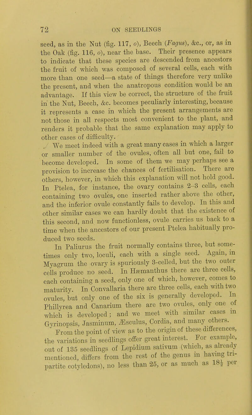 seed, as in the Nut (fig. 117, o), Beech (Fagus), &c., or, as in the Oak (fig. 116, o), near the base. Their presence appears to indicate that these species are descended from ancestors the fruit of which was composed of several cells, each with more than one seed—a state of things therefore very unlike the present, and when the anatropous condition would be an advantage. If this view be correct, the structure of the fruit in the Nut, Beech, &c. becomes peculiarly interesting, because it represents a case in which the present arrangements are not those in all respects most convenient to the plant, and renders it probable that the same explanation may apply to other cases of difficulty. J We meet indeed with a great many cases in which a larger or smaller number of the ovules, often all but one, fail to become developed. In some of them we may perhaps see a provision to increase the chances of fertihsation. There are others, however, in which this explanation will not hold good. In Ptelea, for instance, the ovary contains 2-3 cells, each containing two ovules, one inserted rather above the other, and the inferior ovule constantly fails to develop. In this and other simHar cases we can hardly doubt that the existence of this second, and now functionless, ovule carries us back to a time when the ancestors of our present Ptelea habitually pro- duced two seeds. In Paliurus the fruit normally contains three, but some- times only two, loculi, each with a single seed. Again, in Myagrum the ovary is spuriously 3-celled, but the two outer ceUs produce no seed. In Htemanthus there are three ceUs, each containing a seed, only one of which, however, comes to maturity. In Convallaria there are three cells, each with two ovules, but only one of the six is generally developed. In Phillyrea and Canarium there are two ovules, only one of which is developed ; and we meet with similar cases m Gyrinopsis, Jasminum, iEsculus, Cordia, and many others. From the point of view as to the origm of these differences, the variations in seedlings offer great mterest. For example, out of 135 seedlings of Lepidium sativum (which, as already mentioned, differs from the rest of the genus m havmg tri- partite cotyledons), no less than 25, or as much as 18^ per