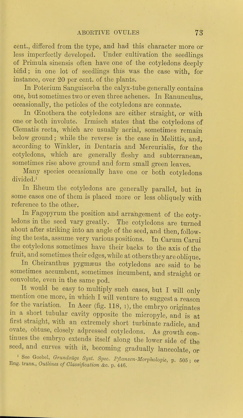 cent., differed from the type, and had this character more or less imperfectly developed. Under cultivation the seedlings of Primula sinensis often have one of the cotyledons deeply bifid; in one lot of seedlings this was the case with, for instance, over 20 per cent, of the plants. In Poterium Sanguisorba the calyx-tube generally contains-, one, but sometimes two or even three achenes. In Eanunculus,, occasionally, the petioles of the cotyledons are connate. In (Enothera the cotyledons are either straight, or with one or both involute. Irmisch states that the cotyledons of Clematis recta, which are usually aerial, sometimes remain below ground; while the reverse is the case in MeHttis, and, according to Wmkler, in Dentaria and Mercuriahs, for the cotyledons, which are generally fleshy and subterranean, sometimes rise above ground and form small green leaves. Many species occasionally have one or both cotyledons divided.' In Kheum the cotyledons are generally parallel, but in some cases one of them is placed more or less obliquely with reference to the other. In Fagopyrum the position and arrangement of the coty- ledons in the seed vary greatly. The cotyledons are turned about after striking into an angle of the seed, and then, follow- ing the testa, assume very various positions. In Carum Carui the cotyledons sometimes have their backs to the axis of the fruit, and sometimes their edges, while at others they are oMique. In Cheiranthus pygmaeus the cotyledons are said to be sometimes accumbent, sometimes incumbent, and straight or convolute, even in the same pod. It would be easy to multiply such cases, but I will only mention one more, in which I will venture to suggest a reason for the variation. In Acer (fig. 118, i), the embryo originates m a short tubular cavity opposite the micropyle, and is at first straight, with an extremely short turbinate radicle, and ovate, obtuse, closely adpressed cotyledons. As growth'con- tinues the embryo extends itself along the lower side of the seed, and curves with it, becoming gradually lanceolate, or ' See Goebol, Grundzilga Sijst. Spec. Pflanzcn-Morphologic, p. 505- or Eng. trans., Outlines of Classification &c. p. 446.