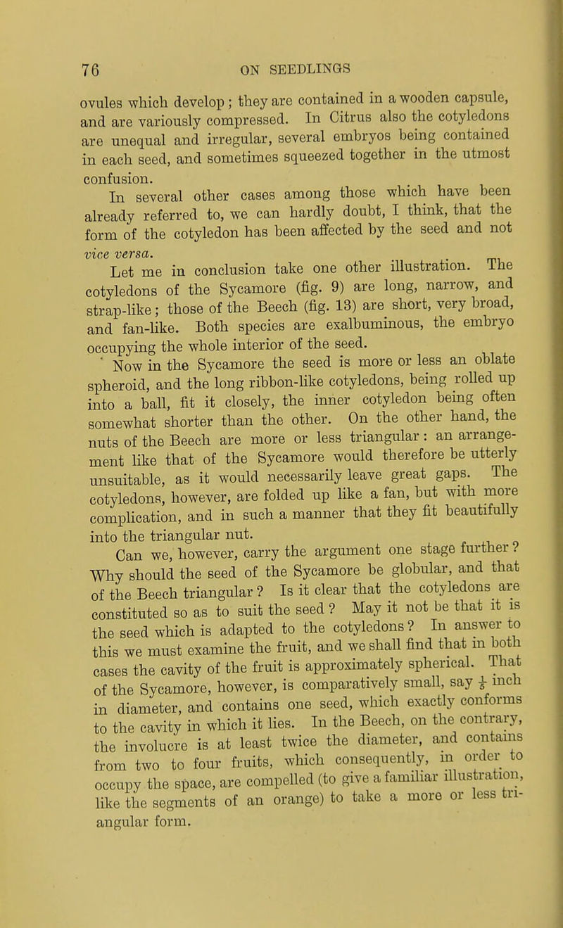 ovules which develop; they are contained in a wooden capsule, and are variously compressed. In Citrus also the cotyledons are unequal and irregular, several embryos being contained in each seed, and sometimes squeezed together in the utmost confusion. In several other cases among those which have been already referred to, we can hardly doubt, I think, that the form of the cotyledon has been affected by the seed and not vice versa. . Let me in conclusion take one other illustration. The cotyledons of the Sycamore (fig. 9) are long, narrow, and strap-like; those of the Beech (fig. 13) are short, very broad, and fan-like. Both species are exalbuminous, the embryo occupying the whole interior of the seed. ■ Now in the Sycamore the seed is more or less an oblate spheroid, and the long ribbon-like cotyledons, being rolled up into a ball, fit it closely, the inner cotyledon being often somewhat shorter than the other. On the other hand, the nuts of the Beech are more or less triangular: an arrange- ment like that of the Sycamore would therefore be utterly unsuitable, as it would necessarily leave great gaps. The cotyledons, however, are folded up like a fan, but with more comphcation, and in such a manner that they fit beautifully into the triangular nut. Can we, however, carry the argument one stage further ? Why should the seed of the Sycamore be globular, and that of the Beech triangular ? Is it clear that the cotyledons are constituted so as to suit the seed ? May it not be that it is the seed which is adapted to the cotyledons ? In answer to this we must examine the fruit, and we shall find that m both cases the cavity of the fruit is approximately spherical. That of the Sycamore, however, is comparatively small, say i mch in diameter, and contains one seed, which exactly conforms to the cavity in which it Hes. In the Beech, on the contrary, the involucre is at least twice the diameter, and contains from two to four fruits, which consequently, m order to occupy the space, are compelled (to give a familiar illustration, like the segments of an orange) to take a more or less tri- angular form.