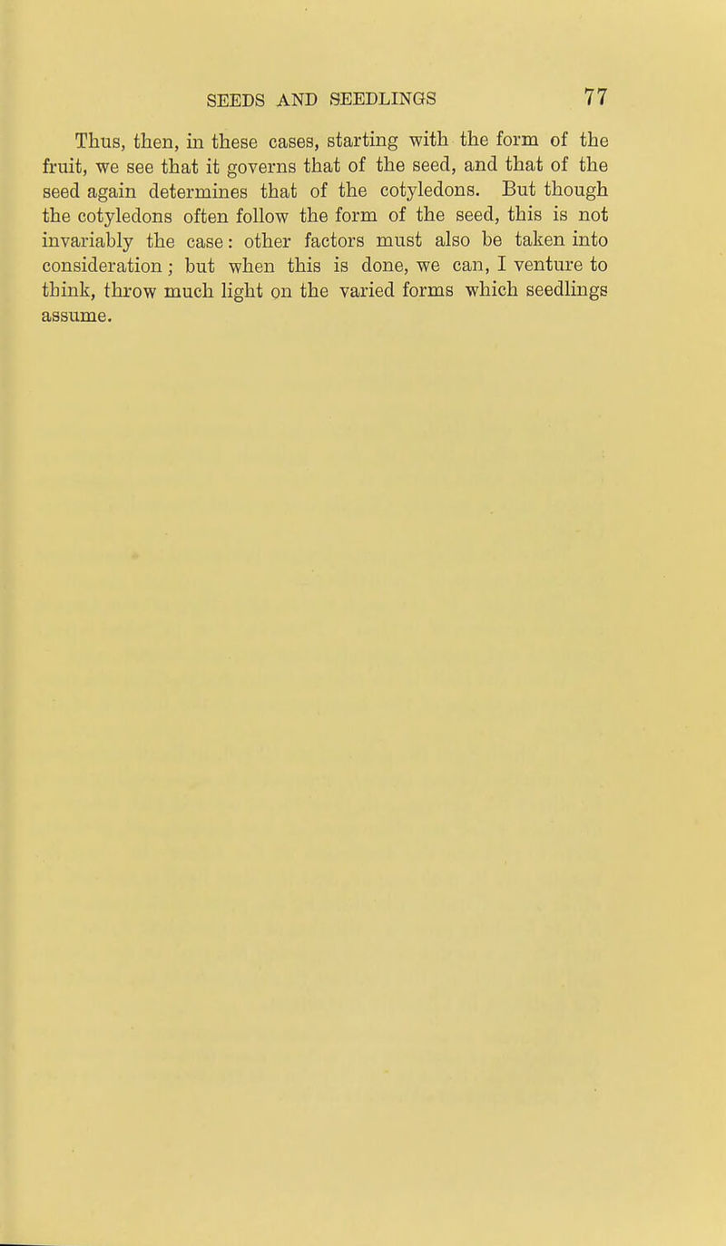 Thus, then, in these cases, starting with the form of the fruit, we see that it governs that of the seed, and that of the seed again determines that of the cotyledons. But though the cotyledons often follow the form of the seed, this is not invariably the case: other factors must also be taken into consideration; but when this is done, we can, I venture to think, throw much light on the varied forms which seedlings assume.