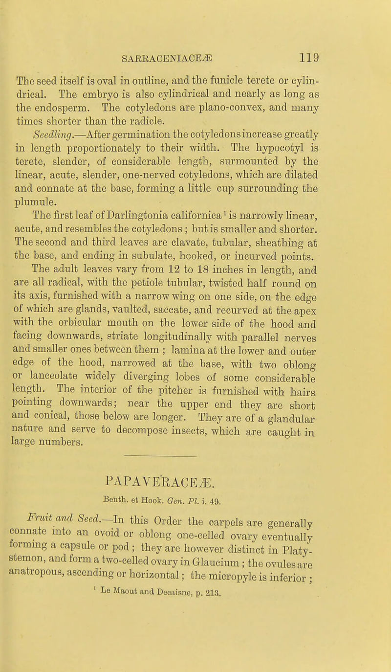 The seed itself is oval in outline, and the funicle terete or cylin- drical. The embryo is also cylindrical and nearly as long as the endosperm. The cotyledons are plano-convex, and many times shorter than the radicle. Seedling.—After germination the cotyledons increase greatly in length proportionately to their width. The hypocotyl is terete, slender, of considerable length, surmounted by the linear, acute, slender, one-nerved cotyledons, which are dilated and connate at the base, forming a little cup surrounding the plumule. The first leaf of Darlingtonia californica ^ is narrowly linear, acute, and resembles the cotyledons; but is smaller and shorter. The second and third leaves are clavate, tubular, sheathing at the base, and ending in subulate, hooked, or incurved points. The adult leaves vary from 12 to 18 inches in length, and are all radical, with the petiole tubular, twisted half round on its axis, furnished with a narrow wing on one side, on the edge of which are glands, vaulted, saccate, and recurved at the apex with the orbicular mouth on the lower side of the hood and facing downwards, striate longitudinally with parallel nerves and smaller ones between them ; lamina at the lower and outer edge of the hood, narrowed at the base, with two oblong or lanceolate widely diverging lobes of some considerable length. The interior of the pitcher is furnished with hairs pointing downwards; near the upper end they are short and conical, those below are longer. They are of a glandular nature and serve to decompose insects, which are caught in large numbers. PAPAVERACEiE. Benth. et Hook. Gen. PI. i. 49. Frmt and Seed.-ln this Order the carpels are generally connate mto an ovoid or oblong one-celled ovary eventually formmg a capsule or pod; they are however distinct in Platy- stemon, and form a two-celled ovary in Glaucium; the ovules are anatropous, ascending or horizontal; the micropyle is inferior ; ' Le Maout and Decaisne, p. 2ia.