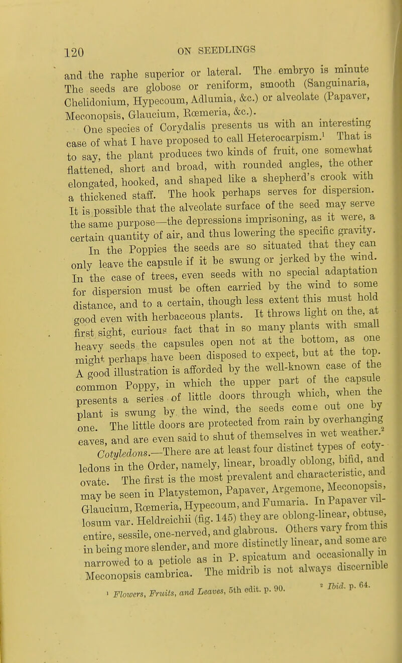 and the raphe superior or lateral. The embryo is minute The seeds are globose or reniform, smooth (Sangumaria, Chelidonium, Hypecoum. Adlumia, &c.) or alveolate (Papaver, Meconopsis, Glaucium, Ecemeria, &c.). _ One species of Corydalis presents us with an mterestmg case of what I have proposed to call Heterocarpism.' That is to say, the plant produces two kinds of fruit, one somewhat flattened, short and broad, with rounded angles, the other elongated, hooked, and shaped like a shepherd s crook with a thickened staff. The hook perhaps serves for dispersion. It is possible that the alveolate surface of the seed may serve the same purpose-the depressions imprisonmg, as it were a certain quantity of air, and thus lowering the specific gravity. In the Poppies the seeds are so situated that they can only leave the capsule if it he swung or jerked by the wind. In the case of trees, even seeds with no special adaptation for dispersion must be often carried by the wind to some distance, and to a certain, though less extent this must hold good even with herbaceous plants. It throws light on the, at first sight, curiou. fact that in so many plants with smaU heavy seeds the capsules open not at the bottom, as one might perhaps have been disposed to expect, but at the top. A good illustration is afforded by the well-known case of the fommon Poppy, in which the upper part of ^he capsule presents a series of little doors through which, when the ^lant is swung by the wind, the seeds come out one by one The little doors are protected from rain by overhanging eaves and are even said to shut of themselves in wet weather. ' C;iec^o.a.-There are at least four distinct types of coty^ ledons in the Order, namely, linear, broadly oblong bifid and ovate The first is the most prevalent and characteristic, and may be seen in Pla.ystemon, Papaver^ Argemone. Glaucium, Ecemeria, Hypecoum, and ^^--^'/.^J^J^^^^t losum var. Heldreichii (fig. 145) they are oblong-hneai, obtuse ent ^e nessile, one-nerved, and glabrous. Others vary from this n b igTo e ^^^^ and more distinctly linear, and some a ^ narrowed to a petiole as in P. spicatum and occasK)na y m Meconopsis cambrica. The midrib is not always disceinible . Flowers, Fruits, and Leaves, 5th edit. p. 00. = Ibid. p. 64.
