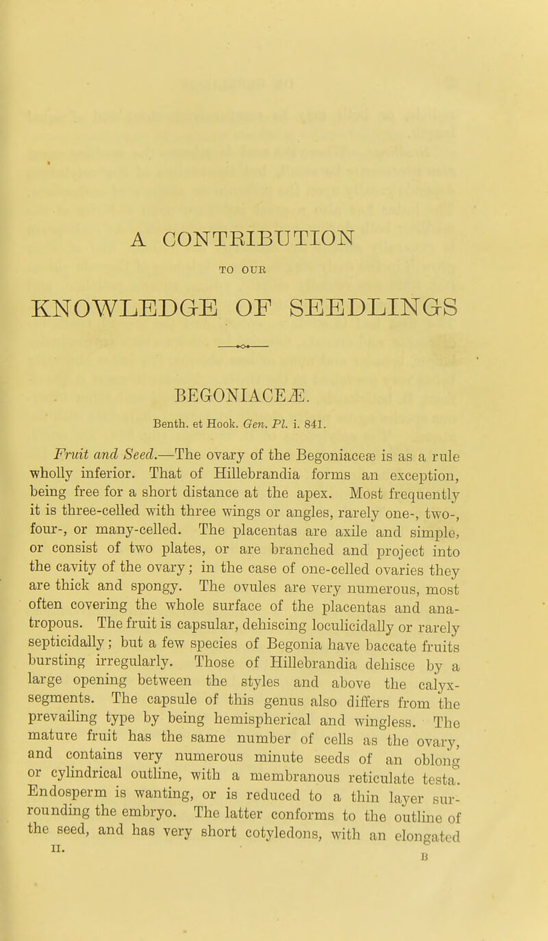 A CONTBIBUTION TO OUR KNOWLEDGE OF SEEDLINGS BEGONIACE^. Benth. et Hook. Gen. PI. i. 841. Fruit and Seed.—The ovary of the Begoniacese is as a rule wholly inferior. That of Hillebrandia forms an exception, being free for a short distance at the apex. Most frequently it is three-celled with three wings or angles, rarely one-, two-, four-, or many-celled. The placentas are axile and simple, or consist of two plates, or are branched and project into the cavity of the ovary; in the case of one-celled ovaries they are thick and spongy. The ovules are very numerous, most often covering the whole surface of the placentas and ana- tropous. The fruit is capsular, dehiscing loculicidally or rarely septicidally; but a few species of Begonia have baccate fruits bursting irregularly. Those of Hillebrandia dehisce by a large opening between the styles and above the calyx- segments. The capsule of this genus also differs from the prevailing type by being hemispherical and wingless. The mature fruit has the same number of cells as the ovary, and contains very numerous minute seeds of an oblong or cylindrical outline, with a membranous reticulate testat Endosperm is wanting, or is reduced to a thin layer sur- rounding the embryo. The latter conforms to the outline of the seed, and has very short cotyledons, with an elongated