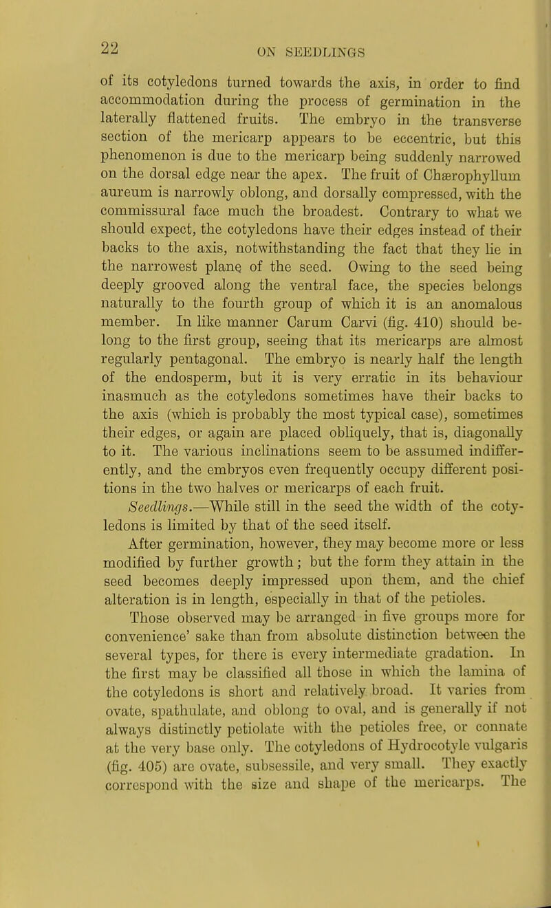 of its cotyledons turned towards the axis, in order to find accommodation during the process of germination in the laterally flattened fruits. The embryo in the transverse section of the mericarp appears to be eccentric, but this phenomenon is due to the mericarp being suddenly narrowed on the dorsal edge near the apex. The fruit of Chaerophyllum aureum is narrowly oblong, and dorsally compressed, with the commissural face much the broadest. Contrary to what we should expect, the cotyledons have their edges instead of their backs to the axis, notwithstanding the fact that they lie in the narrowest plane of the seed. Owing to the seed being deeply grooved along the ventral face, the species belongs naturally to the fourth group of which it is an anomalous member. In like manner Carum Carvi (fig. 410) should be- long to the first group, seeing that its mericarps are almost regularly pentagonal. The embryo is nearly half the length of the endosperm, but it is very erratic in its behaviour inasmuch as the cotyledons sometimes have their backs to the axis (which is probably the most typical case), sometimes their edges, or again are placed obliquely, that is, diagonally to it. The various inclinations seem to be assumed indiffer- ently, and the embryos even frequently occupy different posi- tions in the two halves or mericarps of each fruit. Seedlings.—While still in the seed the width of the coty- ledons is limited by that of the seed itself. After germination, however, they may become more or less modified by further growth; but the form they attain in the seed becomes deeply impressed upon them, and the chief alteration is in length, especially in that of the petioles. Those observed may be arranged in five groups more for convenience' sake than from absolute distinction between the several types, for there is every intermediate gradation. In the first may be classified all those in which the lamina of the cotyledons is short and relatively broad. It varies from ovate, spathulate, and oblong to oval, and is generally if not always distinctly petiolate with the petioles free, or connate at the very base only. The cotyledons of Hydrocotyle vulgaris (fig. 405) are ovate, subsessile, and very small. They exactly correspond with the size and shape of the mericarps. The