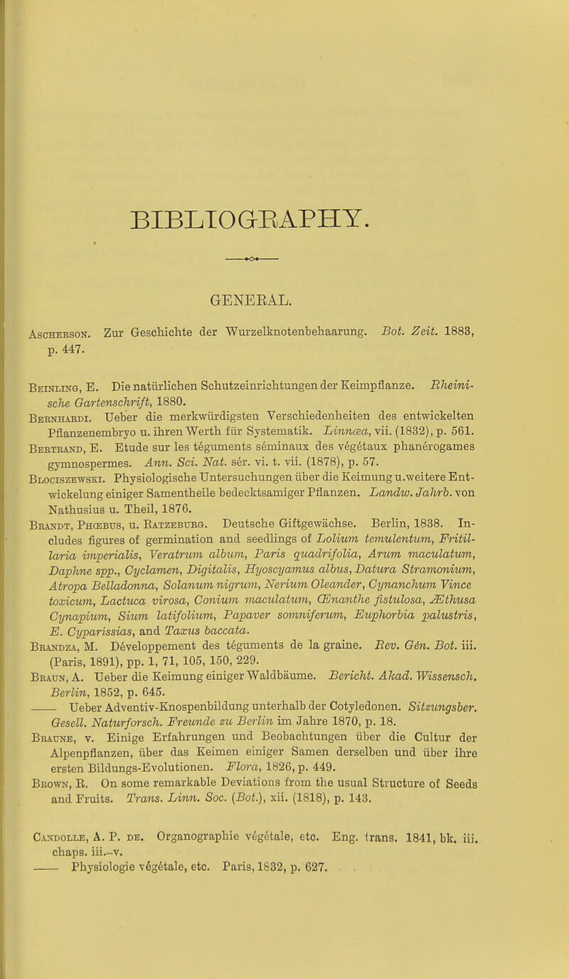 BIBLTOGI^APHY. GENERAL. AscHERSON. Zm* Geschichte der Wurzelknotenbehaarung. Bot. Zeit. 1883, p. 447. Beiniing, E. Die natitrliclien Schutzeinriclitungen der Keimpflanze. Bheini- sche Gartenschrift, 1880. Beenhardi. Ueber die merkwiirdigsten VerscWedenlieiten des entwickelten Pflanzenembryo u. ihrenWerth fiir Systematik. Linnaa, vii. (1832), p. 561. Berteand, E. Etude sur les teguments seminaux des vdg6taux phan6rogames gymnospermes. Ann. Sci. Nat. ser. vi. t. vii. (1878), p. 57. Blociszewski. Physiologische Untersuchungen iiber die Keimung u.weitere Ent- •wickelung einiger Samentheile bedecktsamiger Pflanzen. Landw. Jahrb. von Nathusius u. Theil, 1876. Beandt, Phcebus, u. Eatzeburg. Deutsche Giftgewiichse. Berlin, 1838. In- cludes figures of germination and seedlings of Lolium temulentum, Fritil- laria imperialis, Veratrum album, Paris quadrifolia, Arum maculatum, Daphne spp., Cyclamen, Digitalis, Hyoscyamus albus. Datura Stramonium, Atropa Belladonna, Solanum nigrum, Nerium Oleander, Cynanchum Vince toxicum, Lactuca virosa, Conium maculatum, CEnanthe fistulosa, Mthusa Cynapium, Sium latifolium, Papaver somniferuvi, Euplwrbia palustris, E. Cyparissias, and Taxus baccata. Beandza, M. D6veloppement des teguments de la graine. Eev. Gin. Bot. iii. (Paris, 1891), pp. 1, 71, 105, 150, 229. Beatjn, a. Ueber die Keimung einiger Waldbaume. Bericht. Akad. Wissensch, Berlin, 1852, p. 645. Ueber Adventiv-Knospenbildung unterhalb der Cotyledonen. Sitzungsber. Gescll. Naturforsch. Freunde zu Berlin im Jahre 1870, p. 18. Braune, v. Einige Erfahrungen und Beobachtungen iiber die Cultur der Alpenpflanzen, iiber das Keimen einiger Samen derselben und iiber ihre ersten Bildungs-Evolutionen. Flora, 1826, p. 449. Brown, E. On some remarkable Deviations from the usual Structure of Seeds and Fruits. Trans. Linn. Soc. (Bot.), xii. (1818), p. 143. Candolle, a. p. de. Organographie vegetale, etc. Eng. (rang. 1841, bk. iii. chaps, iii.-v. Physiologic v6g6tale, etc. Paris, 1832, p. 627.