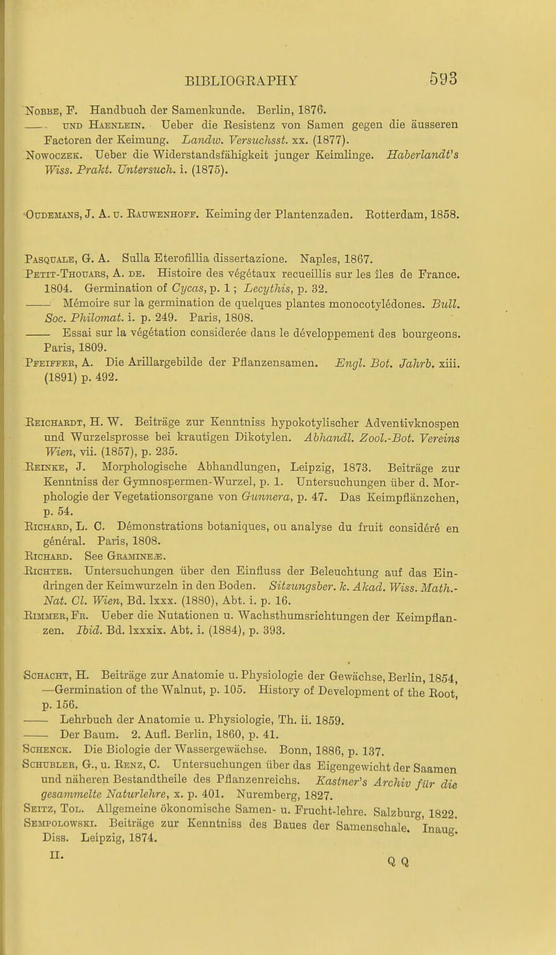 NoBBE, F. HancTbucli der Sainenkunde. Berlin, 1876. UND Haenlein. Ueber die Eesistenz von Samen gegen die ausseren Factoren der Keimung. Landiv. Versuchsst. xx. (1877). NowoczEK. Ueber die Widerstandsfiihigkeit junger Keimlinge. SaberlandVs Wiss. Prakt. Untersuch. i. (1875). 'OuDEMANS, J. A. u. Eauwenhoff. Keiming der Plantenzaden. Eotterdam, 1858. Pasquale, G. a. Sulla Eterofillia dissertazione. Naples, 1867. Petit-Thouaes, a. de. Histoire des v6g6taux recueillis sur les lies de France. 1804. Germination of Cycas, p. 1; Lecythis, p. 32. M^moire sur la germination de quelques plantes monocotyl6dones. Bull. Soc. Philoinat. i. p. 249. Paris, 1808. Essai sur la v6g6tation consideree dans le developpement des bourgeons. Paris, 1809. Pfeiffeb, a. Die ArillargebUde der Pflanzensamen. Engl. Bot. Jahrb. xiii. (1891) p. 492. Eeichakdt, H. W. Beitrage zur Kenntniss hypokotylischer Adventivknospen und Wurzelsprosse bei krautigen Dikotylen. Ahhandl. Zool.-Bot. Vereins Wien, vii. (1857), p. 235. Eeinke, J. Morphologische Abhandlungen, Leipzig, 1873. Beitrage zur Kenntniss der Gymnospermen-Wurzel, p. 1. Untersuchungen liber d. Mor- phologie der Vegetationsorgane von Gunnera, p. 47. Das Keimpflanzchen, p. 54. EiCHABD, L. C. Demonstrations botaniques, ou analyse du fruit consid6r6 en g^ndral. Paris, 1808. EiCHAED. See GRAJiiNEa;. JliCHTER. Untersuchungen iiber den Einfluss der Beleuchtung auf das Ein- dringen der Keimmirzeln in den Boden. Sitzungsber. k. Akad. Wiss. Math.- Nat. CI. Wien, Bd. Ixxx. (1880), Abt. i. p. 16. -EiMJiEE, Fb. Ueber die Nutationen u. Wachsthumsrichtungen der Keimpflan- zen. Ibid. Bd. Ixxxix. Abt. i. (1884), p. 393. ScHACHT, H. Beitrage zur Anatomie u. Physiologie der Gewaclise, Berlin, 1854 —Germination of the Walnut, p. 105. History of Development of the Eoot p. 156. Lehrbuch der Anatomie u. Physiologie, Th. ii. 1859. Der Baum. 2. Aufl. Berlin, 1860, p. 41. ScHENCK. Die Biologie der Wassergewachse. Bonn, 1886, p. 137. ScHUBLEE, G., u. Eenz, C. Untersuchungen iiber das Eigengewicht der Saamen und niiheren Bestandtheile des Pflanzenreichs. Kastner's Arcldv filr die gesmnmelte Naturlehre, x. p. 401. Nuremberg, 1827. Seitz, Tol. AUgemeine okonomische Samen- u. Frucht-lehre. Salzburg 1822 Sempolowski. Beitrage zur Kenntniss des Baues der Samenschale Inaus Diss. Leipzig, 1874. * ^'