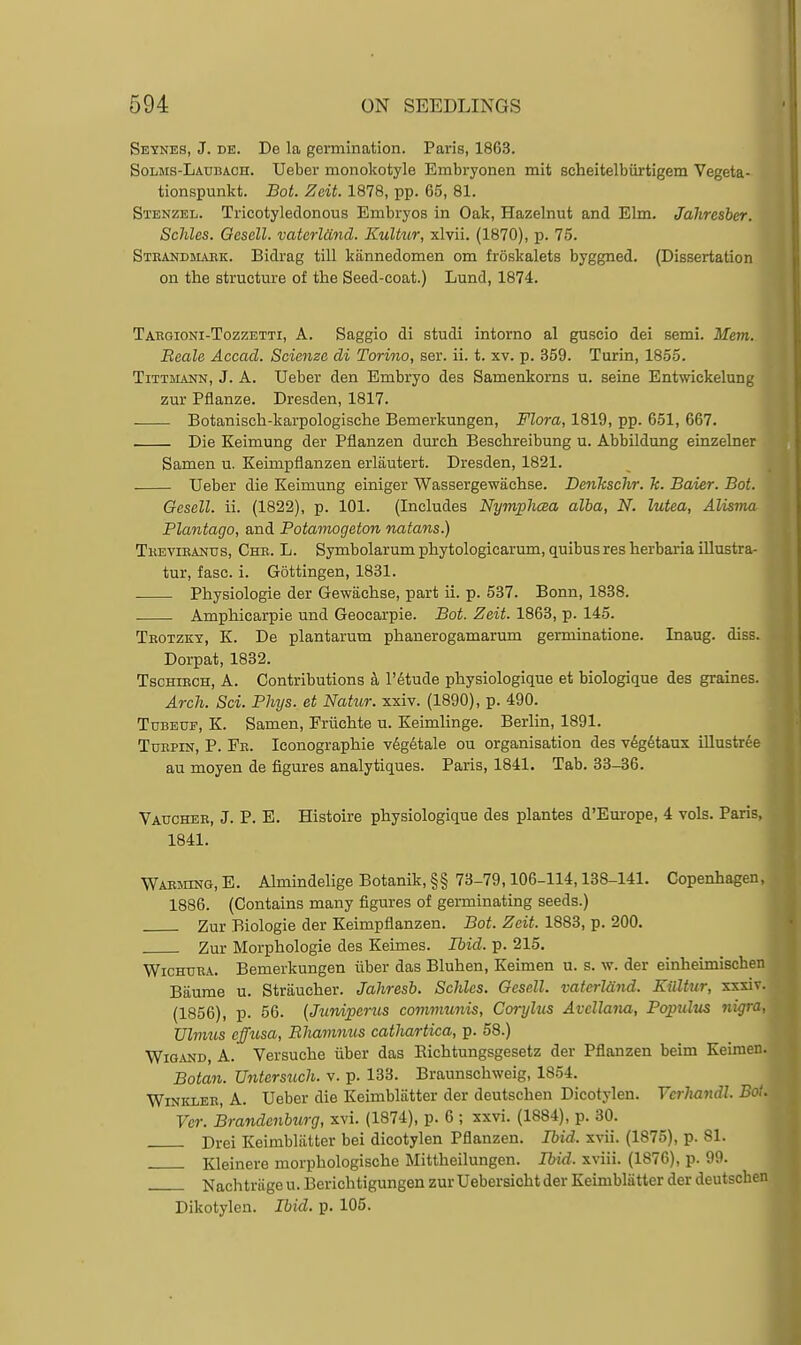 Seynes, J. DE. De la germination. Paris, 1863. Solms-Laubach. Ueber monokotyle Embryonen mit scheitelbiirtigem Vegeta- tionspunkt. Bot. Zeit. 1878, pp. 65, 81. Stenzel. Tricotyledonous Embryos in Oak, Hazelnut and Elm. Jahresber. Scliles. Gesell. vaterldnd. Kultur, xlvii. (1870), p. 75. Strandhlvrk. Bidrag till kiinnedomen om froskalets byggned. (Dissertation on the structm'e of the Seed-coat.) Lund, 1874. Taegioni-Tozzetti, a. Saggio di studi intorno al guscio dei semi. Mem. Beale Accacl. Scienze di Torino, ser. ii. t. xv. p. 359. Turin, 1855. Tittmann, J. A. Ueber den Embryo des Samenkorns u. seine Entwickelun zur Pflanze. Dresden, 1817. Botanisch-karpologische Bemerkungen, Flora, 1819, pp. 651, 667. Die Keimung der Pflanzen dureh Beschreibung u. Abbildung einzelner Samen u. Keimpflanzen erlautert. Dresden, 1821. Ueber die Keimung einiger Wassergewachse. Denkschr. k. Baier. Bot. Gesell. ii. (1822), p. 101. (Includes NymphcBa alba, N. lutea, Alisma Plantago, and Potamogeton natans.) Tkevieanus, Che. L. Symbolarum phytologicarum, quibus res herbaria iUustra- tur, fasc. i. Gottingen, 1831. . Physiologie der Gewachse, part ii. p. 537. Bonn, 1838. . Amphicarpie und Geocarpie. Bot. Zeit. 1863, p. 145. Teotzkt, K. De plantarum phanerogamarum germinatione. Inaug. diss. Dorpat, 1832. TscHtRCH, A. Contributions a I'^tude physiologique et biologique des graines. Arch. Sci. Phys. et Natur. xxiv. (1890), p. 490. Tubeup, K. Samen, Friichte u. Zeimlinge. Berlin, 1891. TuEPiN, P. Fe. Iconographie v6gdtale ou organisation des vdgdtaux iUustree au moyen de figures analytiques. Paris, 1841. Tab. 33-36. Vaucheb, J. P. E. Histoire physiologique des plantes d'Europe, 4 vols. Paris, 1841. Wabming, E. Almindelige Botanik, §§ 73-79,106-114,138-141. Copenhagen, 1886. (Contains many figures of germinating seeds.) Zur Biologie der Keimpflanzen. Bot. Zeit. 1883, p. 200. Zur Morphologie des Keimes. Ibid. p. 215. Wichuea. Bemerkungen iiber das Bluhen, Keimen u. s. w. der einheimischen Baurae u. Striiucher. Jahresb. Schles. Gesell. vaterldnd. Eilltur, xxsiv. (1856), p. 56. [Jurdperus communis, Corylus Avellana, Poptilus ni^ra, TJlmus effusa, Bliamnus catJiartica, p. 58.) Wigand, a. Versuche iiber das Richtungsgesetz der Pflanzen beim Keimen. Botan. Untcrsuch. v. p. 133. Braunschweig, 1854. Winklee, a. Ueber die Keimbliitter der deutschen Dicotylen. Yerha7idl. Bo:. Ver. Brandenbtirg, xvi. (1874), p. 6 ; xxvi. (1884), p. 30. Drei Keimbliitter bei dicotylen Pflanzen. Ibid., xvii. (1875), p. 81. Kleinere morphologische Mittheilungen. Ibid, xviii. (1876), p. 99. Nachtriige u. Berichtigungen zurUebersichtder Keimbliitter der deutschen Dikotylen. Ibid. p. 105.