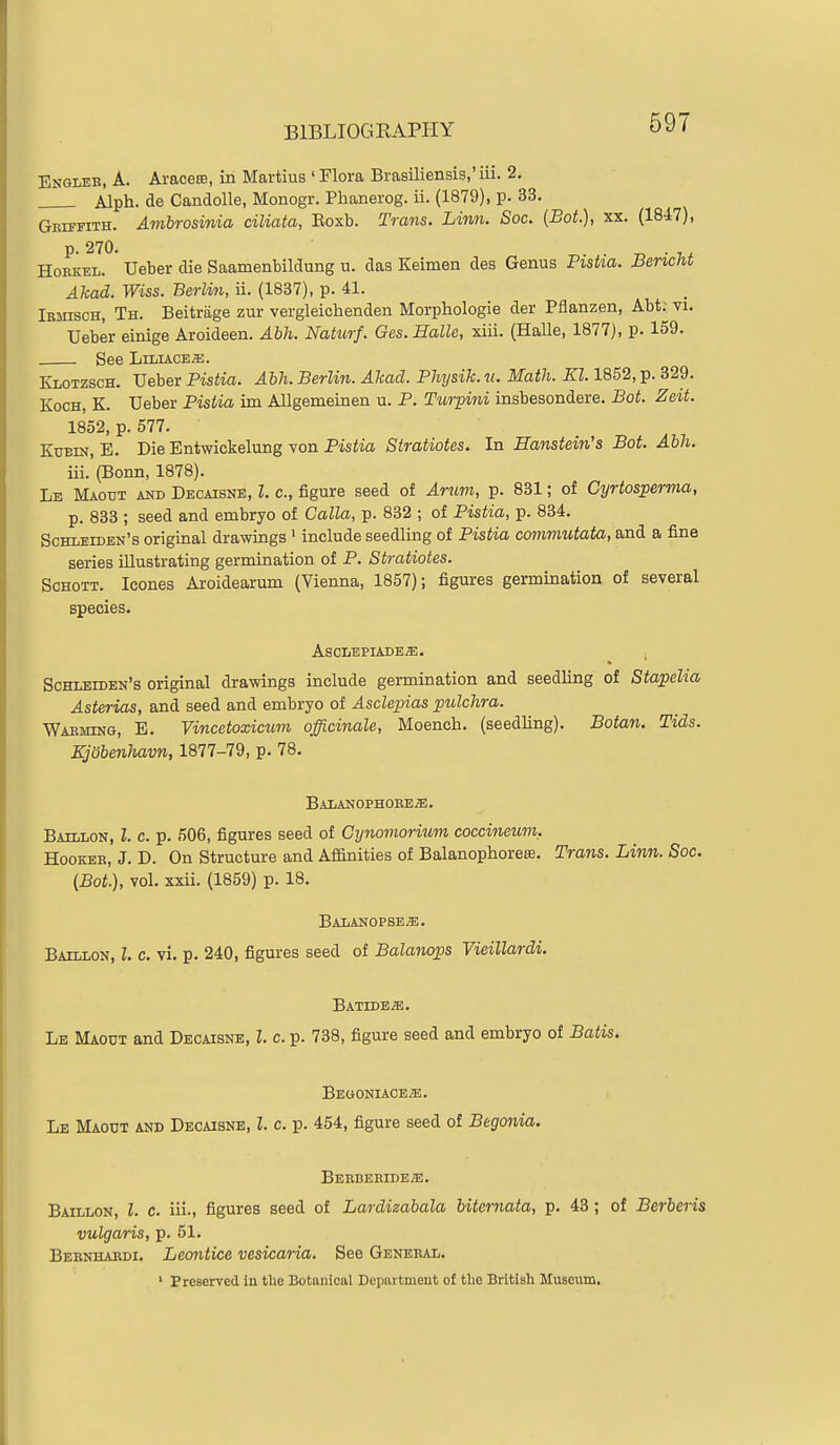 Englee, a. Araceffi, in Martius ' Flora Brasiliensis,' iii. 2. Alph. de Candolle, Monogr. Phanerog. ii. (1879), p. 33. Geh-fith. Ambrosinia ciliata, Eoxb. Trans. Linn. Soc. (Bot), xx. (1847), HoEKEL. Ueber die Saamenbildung u. das Keimen des Genus Pistia. Berieht Akad. Wiss. Berlin, ii. (1837), p. 41. Iemisch, Th. Beitriige zur vergleichenden Morpbiologie der Pflanzen, Abt: vi. Ueber einige Aroideen. Abh. Natiorf. Ges. Halle, xiii. (HaUe, 1877), p. 159. See LiLiACEffi. Klotzsch. Ueber Pistia. Abh. Berlin. ATcad. Physih. u. Math. Kl. 1852, p. 329. Koch, K. Ueber Pistia im Allgemeinen u. P. Turpini insbesondere. Bot. Zeit. 1852, p. 577. KuBiN, E. Die Entwickelung von Pistia Stratiotes. In Banstein's Bot. Abh. iii. (Bonn, 1878). Le Maout and Decaisne, Z. c, figure seed of Arum, p. 831; of Cyrtosperma, p. 833 ; seed and embryo of Calla, p. 832 ; of Pistia, p. 834. Schleiden's original drawiags ' include seedling of Pistia commutata, and a fine series illustrating germination of P. Stratiotes. ScHOTT. Icones Aroidearum (Vienna, 1857); figures germination of several species. AsCLEPIADEiE. 1 Schleiden's original drawings include germination and seedling of Stapelia Asterias, and seed and embryo of Asclepias pttlchra. Waeming, E. Vincetoxicum officinale, Moench. (seedling). Botan. Tids. Kjobenhavn, 1877-79, p. 78. Balanophoee^. Baillon, I. c. p. 506, figures seed of Cynomorium coccineum, HooKEE, J. D. On Structure and Affinities of Balanophorese. Trans. Linn. Soc. (Bot.), vol. xxii. (1859) p. 18. BALANOPSEa;. Baillon, I. c. vi. p. 240, figures seed of Balanops Vieillardi. BATDDEiE. Le Maout and Decaisne, I. c. p. 738, figure seed and embryo of Batis. BEGONIACEffi. Le Maout and Decaisne, I. c. p. 454, figure seed of Begonia. Beebeeideje. Baillon, I. c. iii., figures seed of Lardieabala bitcrnata, p. 43 ; of Berberis vulgaris, p. 51. Beenhaedi, Leontice vesicaria. See Genebal. ' Preserved in the Botanical Department of tlie British Museum,