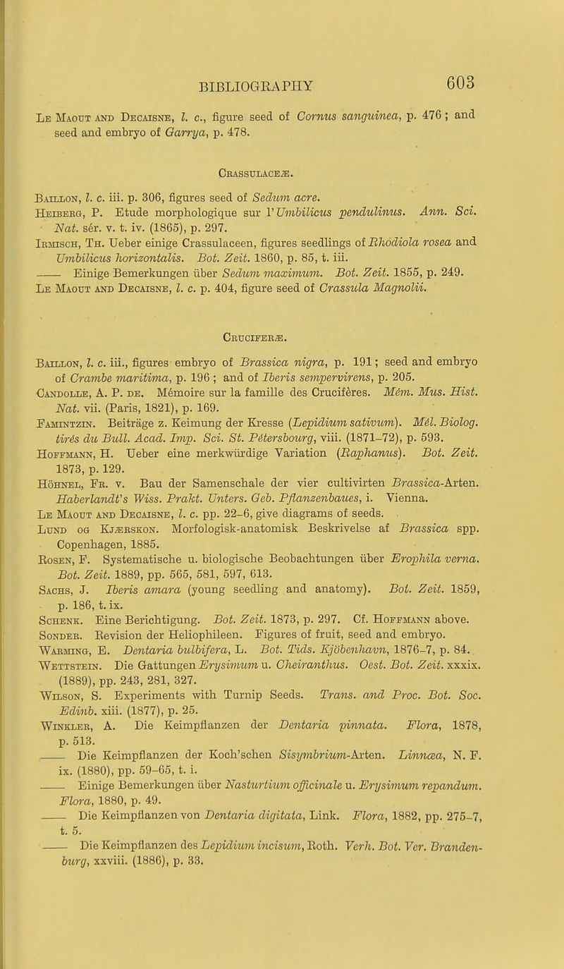 Le Maout and Decaisne, I. c, figure seed of Cornus sanguinea, p. 476; and seed and embryo of Garrya, p. 478. Crassxjlace^. Baillon, I. c. iii. p. 306, figures seed of Sechvm acre. Heibeeg, p. Etude morphologique sur V Umbilicus pendulimcs. Ann. Sci. Nat. s6r. V. t. iv. (1865), p. 297. iRinscH, Th. Ueber einige Crassulaceen, figures seedlings of Rhodiola rosea and Umbilicus Jiorizontalis. Bot. Zeit. 1860, p. 85, t. iii. Einige Bemerkungen iiber Sedum maximiom. Bot. Zeit. 1855, p. 249. Le Maout and Decaisne, Z. c. p. 404, figure seed of Crassula Magnolii. Cbtjcieee^. Baillon, I. c. iii., figures embryo of Brassica nigra, p. 191; seed and embryo of Crambe maritima, p. 196 ; and of Iberis sempervirens, p. 205. Candolle, a. p. de, M6moire sur la famille des Crucif^res. Mim. Mus. Hist. Nat. vii. (Paris, 1821), p. 169. Pamintzin. Beitrage z. Keimung der Kresse {Lepidium sativum). Mil. Biolog. tiris du Bull. Acad. Imp. Sci. St. Pitersbourg, viii. (1871-72), p. 593. Hoffmann, H. Ueber eine merkwiirdige Variation (Baplianus). Bot. Zeit. 1873, p. 129. HoHNEL, Fe. V. Bau der Samenschale der vier cultivirten Brassica-Lxiea. Haberlandt's Wiss. Prakt. Unters. Geb. Pflanzenbaues, i. Vienna. Le Maout and Decaisne, I. c. pp. 22-6, give diagrams of seeds. Lund og Kj^eeskon. Morfologisk-anatomisk Beskrivelse af Brassica spp. Copenhagen, 1885. BosEN, F. Systematische u. biologische Beobachtungen iiber Erophila vema. Bot. Zeit. 1889, pp. 565, 581, 597, 613. Sachs, J. Ibe^-is amara (young seedling and anatomy). Bot. Zeit. 1859, p. 186, t. ix. ScHENK. Eine Berichtigung. Bot. Zeit. 1873, p. 297. Cf. Hoffmann above. Sondee. Eevision der Heliophileen. Figures of fruit, seed and embryo. Waeming, E. Dantaria bulbifera, L. Bot. Tids. Xjobenhavn, 1876-7, p. 84. Wettstein. Die Gattungen Erysimum u. Cheiranthus. Oest. Bot. Zeit. xxxix. (1889), pp. 243, 281, 327. Wilson, S. Experiments with Turnip Seeds. Trans, and Proc. Bot. Soc, Edinb. xiii. (1877), p. 25. Winkler, A. Die Keimpflanzen der Dentaria pinnata. Flora, 1878, p. 513. Die Keimpflanzen der Koch'schen Sisymbrium-Arten. Linnaa, N. F. ix. (1880), pp. 59-65, t. i. Einige Bemerkungen iiber Nasturtium officinale u. Erysimum repandum. Flora, 1880, p. 49. Die Keimpflanzen von Dentaria digitata, Link. Flora, 1882, pp. 275-7, t. 5. Die Keimpflanzen des Lcpiditim incisum. Roth. Verh. Bot. Ver. Branden- burg, xxviii. (1886), p. 33.