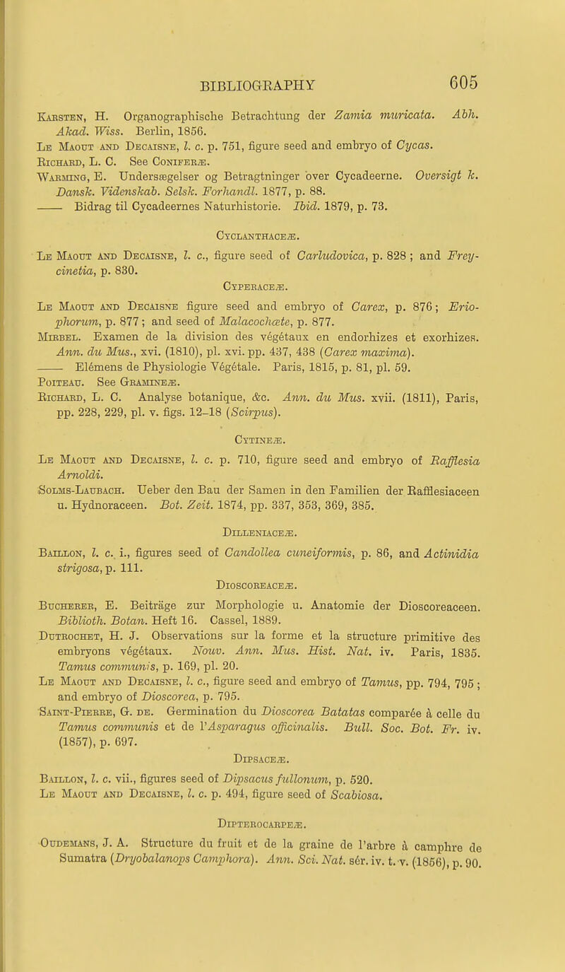 Kaesten, H. Organographische Betrachtung der Zamia muricata. Abh. Akad. Wiss. Berlin, 1856. Le Maout and Decaisne, I. c. p. 751, figure seed and embryo of Cycas. EiCHAED, L. C. See CoNirEEiE. Waeming, E. Undersoagelser og Betragtninger over Oycadeerne. Oversigt k. Dansk. Videnskab. Selsk. Forhandl. 1877, p. 88. Bidrag til Cycadeernes Naturhistorie. Ibid. 1879, p. 73. CYCLANTHACEa;. Lb Maodt and Decaisne, I. c, figure seed of Garludovica, p. 828; and Frey- cmetia, p. 830. CypEEACE.5:. Le BIaout and Decaisne figure seed and embryo of Carex, p. 876; Erio- phoruvi, p. 877; and seed of Malacodicste, p. 877. MiRBEL. Examen de la division des veg^taux en endorhizes et exorliizeR. A7in. du Mus., xvi. (1810), pi. xvi. pp. 437, 438 {Carex maxima). E16mens de Physiologie V6g6tale. Paris, 1815, p. 81, pi. 59. PoiTEAu. See Geamine^. EicHAED, L. C. Analyse botanique, &c. Ann. du Mus. xvii. (1811), Paris, pp. 228, 229, pi. V. figs. 12-18 (Scirpus). CxTINEiE. Lb Maotjt and Decaisne, I. c. p. 710, figure seed and embryo of Rafflesia Arnoldi. Solms-Laubach. Ueber den Bau der Samen in den Pamilien der Eafflesiaceen u. Hydnoraceen. Bot. Zeit. 1874, pp. 337, 353, 369, 385. DrLLENIACE^. Bahlon, I. c, i., figures seed of CandoUea cuneiformis, p. 86, and Actinidia strigosa,-p. 111. DiOSCOBEACEiE. BucHEEER, E. Beitrage zur Morpliologie u. Anatomie der Dioscoreaceen. Biblioth. Botan. Heft 16. Cassel, 1889. Ddteochet, H. J. Observations sur la forme et la structure primitive des embryons v6g6taux. Nouv. Ann. Mus. Hist. Nat. iv. Paris, 1835. Tamus communis, p. 169, pi. 20. Le Maout and Decaisne, I. c, figure seed and embryo of Tamus, pp. 794, 795 ; and embryo of Dioscorea, p. 795. Saint-Pieeee, G. de. Germination du Dioscorea Batatas compar^e celle du Tamus commtcnis et de VAsparagus officinalis. Bull. Soc. Bot. Fr. iv. (1857), p. 697. DlPSACE/B. Baillon, Z. c. vii., figures seed of Dipsacus fullonimi, p. 520. Lb Maout and Decaisne, I. c. p. 494, figure seed of Scahiosa. DlPTEEOCAEPE^E. OuDBMANS, J. A. Structure du fruit et de la graine de I'arbre k camphre de Sumatra (Dryobalanops Camphora). Ann. Sci. Nat. s6r. iv. t. v. (1866), p. 90.