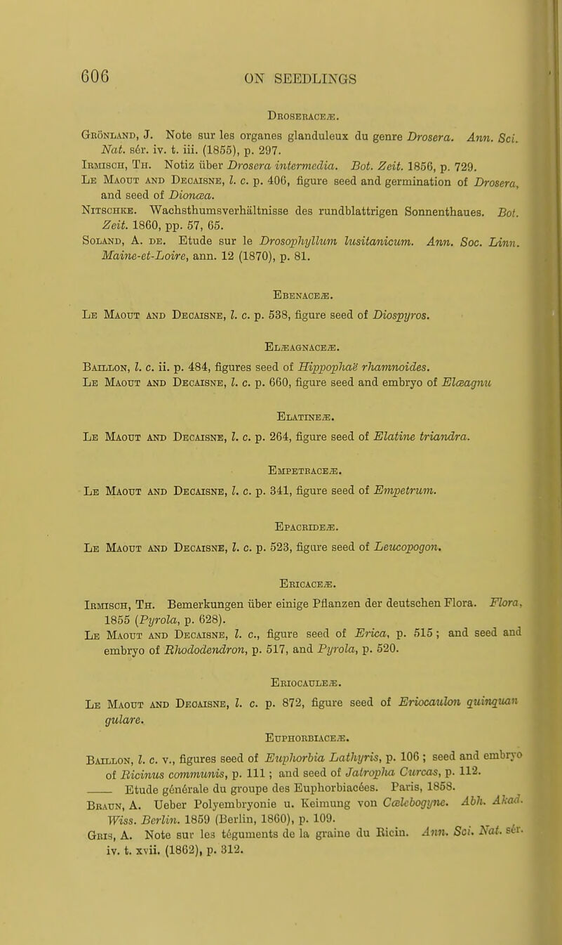 DROSEnACE;E. Gronland, J. Note sur les organes glanduleux du genre Drosera. Ann. Sci. Nat. s6r. iv. t. iii. (1855), p. 297. lEsnscH, Th. Notiz iiber Drosera intermedia. Bot. Zeit. 1856, p. 729. Le Maout and Decaisne, I. c. p. 406, figure seed and germination of Drosera, and seed of Dioncea. NiTSCHicB. Wachsthumsverhiiltnisse des rundblattrigen Sonnenthaues. Bot. Zeit. 1860, pp. 57, 65. SoLAND, A. de. Etude sur le Drosophyllum lusitanicum. Ann. Soc. Linn. Maine-et-Loire, ann. 12 (1870), p. 81. Ebenaces!. Le Maout and Decaisne, I. c. p. 538, figure seed of Diospyros. El^EAGNACEjE. Baillon, I. c. ii. p. 484, figures seed of HippophaS rhamnoides. Le Maotjt and Decaisne, I. c. p. 660, figure seed and embryo of Elmagnu Elatine^. Le Maout and Decaisne, Z. c. p. 264, figure seed of Elatine triandra. EilPETBACEiE. Le Maout and Decaisne, I. c. p. 341, figure seed of Empetrum. Epacbide^. Le Maout and Decaisne, I. c. p. 523, figure seed of Leucopogon. Eeicace^e. Irmisch, Th. Bemerkungen fiber einige Pflanzen der deutsclien Flora. Flora, 1855 (Pyrola, p. 628). Le Maout and Decaisne, I. c, figure seed of Erica, p. 515; and seed and embryo of Rhododendron, p. 517, and Pyrola, p. 520. ERIOCAULEa;. Le Maout and Deoaisne, L c. p. 872, figure seed of Eriocaulo7i quinquan gulare. EUPHORBIACE^. Baillon, I. c. v., figures seed of Eupliorbia Lathyris, p. 106 ; seed and embryo of Bicinus communis, p. Ill; and seed of Jatroplia Curcas, p. 112. Etude gcn6rale du groupe des Euphorbiac6es. Paris, 1858. Braun, a. Ueber Polyembryonie u. Keimung von Ccelcbogyne. Ahlu Akad. Wiss. Berlin. 1859 (Berlin, 1860), p. 109. Gri3, a. Note sur lea teguments do la graine du Eicin. Ann. Sci. Nat. s6r. iv. t. xvii. (1862), p. 312.