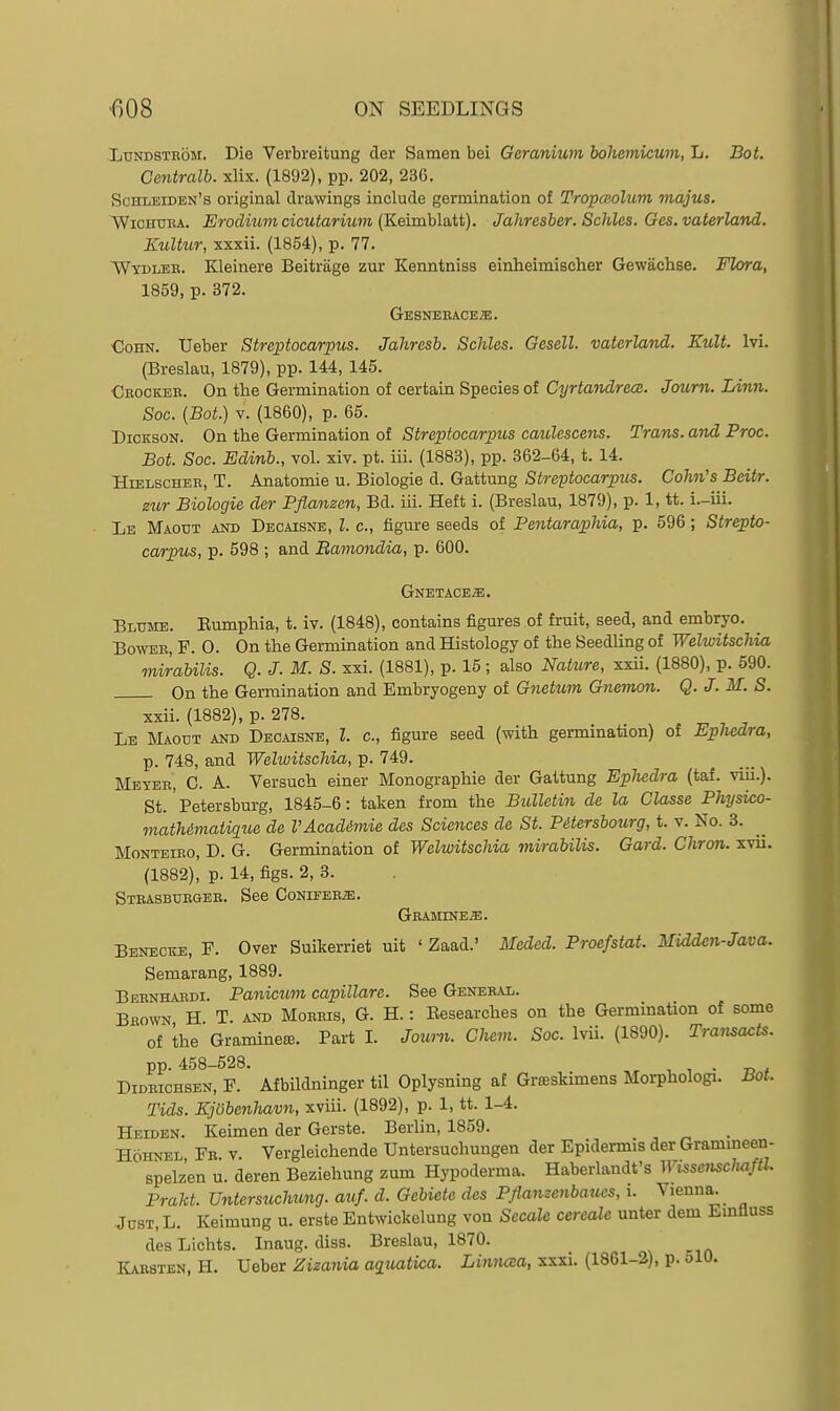 LuNDSXROM. Die Verbreitung der Samen bei Geranium boliemicum, L. Bot. Centralb. xlix. (1892), pp. 202, 236. Schleiden's original drawings include germination of TropcBolum majus. WiOHUBA. Eroditmi cicutarium (Keimhlatt). Jahresber. Schles. Ges.vaterland. Kultur, xxxii. (1854), p. 77. ~Wydlee. Kleinere Beitrage zur Kenntniss einheimischer Gewachse. Flora, 1859, p. 372. Gesnerace;e. €oHN. XJeber Streptocarpus. Jahresb. Schles. Gesell. vaterland. Kult. Ivi. (Breslau, 1879), pp. 144, 145. €rockeh. On the Germination of certain Species of Cyrtandrece. Journ. Linn. Soc. {Bot.) V. (1860), p. 65. Dickson. On the Germination of Streptocarpus caulescens. Trans, and Proc. Bot. Soc. Edinb., vol. xiv. pt. iii. (1883), pp. 362-64, t. 14. HtELscHER, T. Anatomic u. Biologic d. Gattung Streptocarpus. Cohn's Beitr. zur Biologic der Pflanzen, Bd. iii. Heft i. (Breslau, 1879), p. 1, tt. i.-iii. Le Maotjt and Decaisnb, I. c, figure seeds of Pentaraphia, p. 596; Strepto- carpus, p. 598 ; and Bamofidia, p. 600. Gnetace^. Blume. Eumphia, t. iv. (1848), contains figures of fruit, seed, and embryo. Bowee, F. 0. On the Germination and Histology of the Seedling of Welwitschia mirabilis. Q. J. M. S. xxi. (1881), p. 15; also Natiire, xxii. (1880), p. 590. On the Germination and Embryogeny of GMcittm Gjimow. Q.J. M.S. xxii. (1882), p. 278. _ Le Maotjt and Decaisne, Z. c, figure seed (with germination) of Kpliedra, p. 748, and Welwitschia, p. 749. MEyEB, C. A. Versuch einer Monographic der Gattung Epliedra (taf. viii.). St.' Petersburg, 1845-6: taken from the Bulletin de la Classe Physico- math&matiqiLe de VAcadimie des Sciences de St. Pitersbourg, t. v. No. 3. MoNTEiEO, D. G. Germination of Welwitschia mirabilis. Gard. Chron. xvii. (1882), p. 14, figs. 2, 3. StRASBUEGEE. See CoNIFEEiE. Gbamine^. Beneckb, p. Over Suikerriet uit ' Zaad.' Meded. Proefstat. Midden-Java. Semarang, 1889. Beenhaedi. Panicim capillare. See General. Bbown H T. and Moebis, G. H. : Eesearches on the Germination of some of the Graminete. Part I. Journ. Chem. Soc. Ivii. (1890). Transax^ts. pp. 458-528. , , . ^ , DiDBicHSEN, F. Afbildninger til Oplysning a£ Grseskimens Morphologi. Bot. Tids. Kjobenliavn, xviii. (1892), p. 1, tt. 1-4. Heiden. Keimen der Gcrste. Berlin, 1859. HoHNEL Fb v. Vergleichende Untersuchungen der Epidermis der Grammeen- spelz'en u. deren Beziehung zum Hypoderma. Haberlandt's Wissenscluiftl. Prakt. Untersuchung. auf. d. Gebiete des Pflamenbaues, i. Vienna. .Jdst, L. Keimung u. erste Entwickelung von Secale cereale unter dem Emfluss desLichts. Inaug. diss. Breslau, 1870. Kaesten, H. Ueber Zizania a^uatica. Linnaa, xxxi. (1861-2), p. olO.