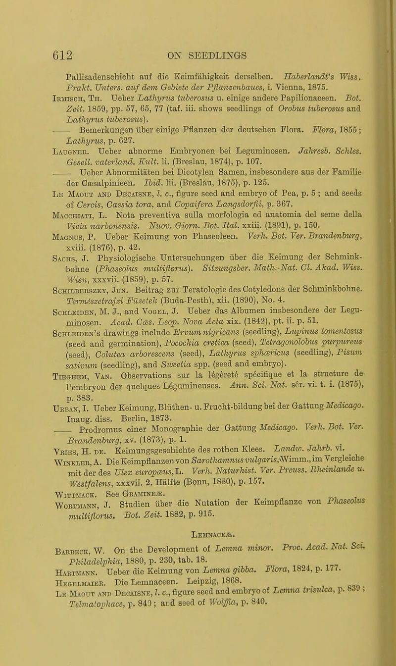 PallisacTenschicht auf die Keimfiihigkeit derselben. HaherlandVs Wiss. Prakt. Unters. auf dem Gebiete der Pflanzenbaues, i. Vienna, 1875. Ibmisoh, Th. Ueber Lathyriis tubcrostis u. einige andere Papilionaceen. Bot. Zeit. 1859, pp. 57, 65, 77 (taf. iii. shows seedlings of Orobm tuberosus and Latliyrus tuberosus). . Bemerkungen iiber einige Pfianzen der deutschen Flora. Flora, 1855; Lathyrus, p. 627. Laugner. Ueber abnorme Embryonen bei Legurainosen. Jahresb. Schles. Gesell. vaterland. Kult. li. (Breslau, 1874), p. 107. Ueber Abnormitaten bei Dicotylen Samen, insbesondere aus der Familie der Csesalpinieen. Ibid. lii. (Breslau, 1875), p. 125. Le Maout and Decaisne, I. c, figure seed and embryo of Pea, p. 5 ; and seeds of Cercis, Cassia tora, and Copaifera Langsdorfii, p. 367. Macchiati, L. Nota preventiva suUa morfologia ed anatomia del seme della Vicia ')mrboncnsis. Nuov. Giorn. Bot. Ital. xxiii. (1891), p. 150. Magnus, P. Ueber Keimung von Phaseoleen. Verh. Bot. Ver. Brandenburg, xviii. (1876), p. 42. Sachs, J. Physiologische Untersuchungen iiber die Keimung der Schmink- bohne {Phaseolus multiflorus). Sitzungsber. Math.-Nat. CI. Akad. Wiss. Wien, xxxvii. (1859), p. 57. ScHiLBEBSzKY, JuN. Beitrag zur Teratologie des Cotyledons der Sckminkbohne. Termdszetrajzi Filzetek (Buda-Pesth), xii. (1890), No. 4. ScHLEiDEN, M. J., and Vogel, J. Ueber das Albumen insbesondere der Legu- minosen. Acad. Cces. Leap. Nova Acta xix. (1842), pt. ii. p. 51. Schleiden's drawings include Ervum nigricans (seedling), Lupinus tomentosus (seed and germination), Pocockia cretica (seed), Tetragomlobus purpureus (seed), Colutea arborescens (seed), Lathyrus sphcsricus (seedling), Pisum sativum (seedling), and Siueetia spp. (seed and embryo). TiEGHEM, Van. Observations sur la 16g6rete sp6cifique at la structure de I'embryon der quelques Ldgumineuses. Ann. Sci. Nat. s6r. vi. t. i. (1875), p. 383. Ueban, I. Ueber Keimung, Bliithen- u. Frucht-bildung bei der Gattung Medicago. Inaug. diss. Berlin, 1873. Prodromus einer Monographie der Gattung Medicago. Verh. Bot. Ver. Brandenburg, xv. (1873), p. 1. Veies, H. de. Keimungsgeschichte des rothen Klees. Landxo. Jahrb. vi. ^ WiNKLEB, A. Die Keimpflanzen von Sarothamnus vulgaris,'Wimm., im Vergleiche mit der des Ulex eziropcBUs,1j. Verh. Natitrhist. Ver. Prenss. EJieinlande u. Westfalens, xxxvii. 2. Hiilfte (Bonn, 1860), p. 157. WlTTltACK. See GEAjnNEiE. WoETMANN, J. Studien iiber die Nutation der Keimpflanze von Pluiseolus multiflorus. Bot. Zeit. 1882, p. 915. Lemnacea. Baebeck, W. On the Development of Lemna minor. Proc. Acad. Nat. Scu Philadelphia, 1880, p. 230, tab. 18. Haetmann. Ueber die Keimung von Lcinna gibba. Flora, 1824, p. 177. Hegelmaiee. Die Lemnaceen. Leipzig, 1868. Le Maout and Decaisne, I. c, figure seed and embryo of Lcmna trisJika, p. 83J ; Tehnatophace, p. 849; and seed of Wolffia, p. 840.