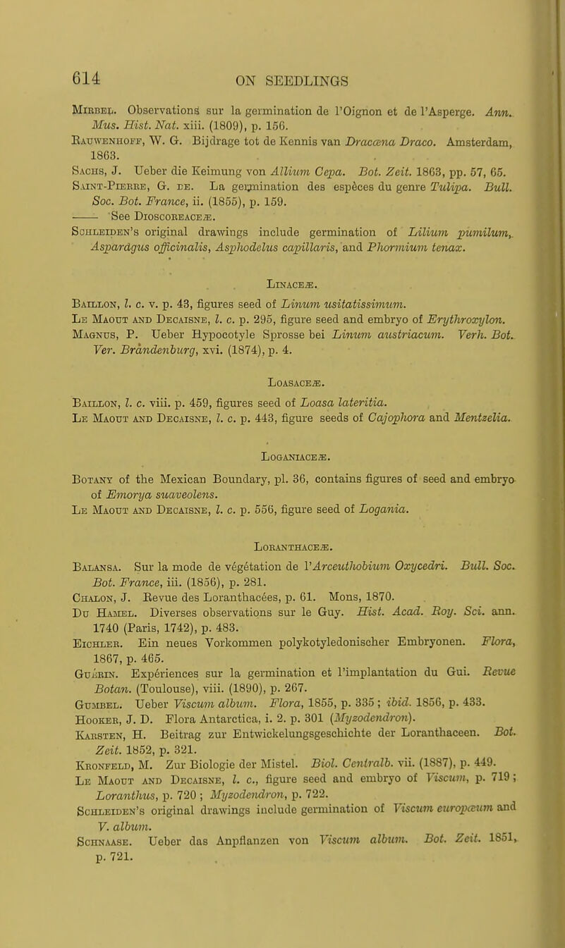 MiRBEi:,. Observations sur la germination de I'Oignon et de I'Asperge. Am,. Mus. Hist. Nat. xiii. (1809), p. 156. Eauweniioff, W. G. Bijdrage tot de Kennis van Dractxna Draco. Amsterdam, 1863. Sachs, J. Ueber die Keimung von Allium Cepa. Bot. Zeit. 18G3, pp. 57, 65. S.viNT-PiEEBE, G. BE. La gei;mination des esp6ces du genre Tulipa. Bull. Soc. Bot. France, ii. (1855), p. 159. See DiOSCOEEACE/E. Schleiden's original drawings include germination of Lilium pumilum,. Aspardgus officinalis, Asplwdclus capillaris, and Phormium tenax. Linages. BAiLiiON, I. c. V. p. 43, figures seed of Linum usitatissinmim. Le Maotjt and Decaisne, I. c. p. 295, figure seed and embryo of Erythroxylon. Magnus, P. Ueber Hypoeotyle Sprosse bei Linum aiost/riacum. Verh. BoL Ver. Brandenburg, xvi. (1874), p. 4. LOASACEiE. Baillon, I. c. viii. p. 459, figures seed of Loasa lateritia. Le Maout and Decaisne, I. c. p. 443, figure seeds of Cajophora and Mentzelia. LOGANIACEffi. Botany of tHe Mexican Boundary, pi. 36, contains figures of seed and embryo of Emorya suaveolens. Le Maout and Decaisne, I. c. p. 556, figure seed of Logania. L0EANTHACE«. Balansa. Sur la mode de vdg^tation de VArceuthobiutn Oxycedri. Bull. Soc. Bot. France, iii. (1856), p. 281. Chalon, J. Eevue des Loranthacdes, p. 61. Mons, 1870. Du Hasiel. Diverses observations sur le Guy. Hist. Acad. Roy. Sci. ann. 1740 (Paris, 1742), p. 483. EicHLER. Ein neues Vorkommen polykotyledonischer Embryonen. Flora, 1867, p. 465. GujcEiN. Experiences sur la germination et I'implantation du Gui. Berne Botan. (Toulouse), viii. (1890), p. 267. GuiiBEL. Ueber Viscum album. Flora, 1855, p. 335 ; ibid. 1856, p. 433. HooiCEE, J. D. Flora Antarctica, i. 2. p. 301 [Myzodendron). Kaestbn, H. Beitrag zur Entwickelungsgeschichte der Loranthaceen. Bot. Zeit. 1852, p. 321. Kronfeld, M, Zur Biologie der Mistel. Biol. Centralb. vii. (1887), p. 449. Le Maout and Decaisne, I. c, figure seed and embryo of Viscum, p. 719; Lorantlms, p. 720 ; Myzodendron, p. 722. Schleiden's original drawings include germination of Viscum etiropcsum and V. album. ScHNAASE. Ueber das Anpflanzen von Viscum album. Bot. Zeit. 1851, p. 72L