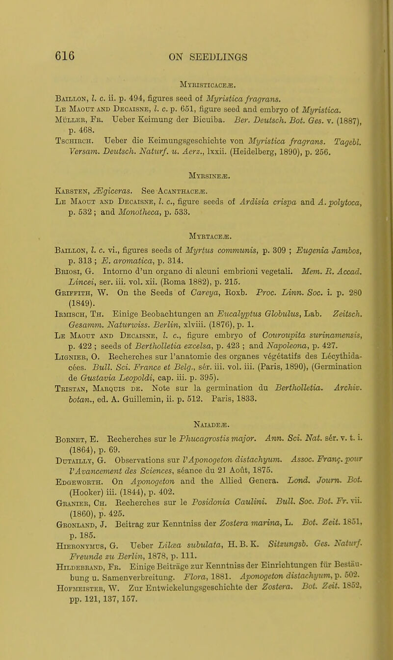 Myeisticace^, Baillon, I. c. ii. p. 494, figures seed of Myristica fragrans. Le Maout and Decaisne, I. c. p. 651, figure seed and embryo of Myristica. Mdlleb, Fb. Ueber Keimung der Bicuiba. Ber. Deutsch. Bot. Ges. v. (1887), p. 468. TscHincH. Ueber die Keimungsgeschichte von Myristica fragrans. Tagebl. Versam. Deutsch. Naturf. u. Aerz., Ixxii. (Heidelberg, 1890), p. 256. Myesine^. Zaesten, JEgiceras. See Acanthaceje. Le Maodt and Decaisne, I. c, figure seeds of Ardisia crispa and A. polytoca, p. 532 ; and Monotheca, p. 533. Myetace^. Baillon, Z. c. vi., figures seeds of Myrtus communis, p. 309 ; Eugenia Jambos, p. 313 ; E. aromaUca, p. 314. Beiosi, G. Intorno d'un organo di alcuni embrioiii vegetali. Mem. R. Accad. Lincei, ser. iii. vol. xii. (Eoma 1882), p. 215. Geiffith, W. On the Seeds of Careya, Eoxb. P^vc. Linn. Soc. i. p. 280 (1849). Iemisch, Th. Einige Beobachtungen an Eucalyptus Globulus, Lab. Zeitsch. Gesamm. Naturwiss. Berlin, xlviii. (1876), p. 1. Le Maout and Decaisne, I. c, figure embryo of Couroupita surinamensis, p. 422 ; seeds of Bertholletia excelsa, p. 423 ; and Napolecrna, p. 427. LiGNiEB, 0. Becherclies sur I'anatomie des organes vdg6tatifs des Lecythida- cdes. Bull. Sci. France et Belg., sdr. iii. vol. iii. (Paris, 1890), (Germination de GiLstavia Leopoldi, cap. iii. p. 395). Teistan, Maeqdis de. Note sur la germination du Bertholletia. Archiv. botan., ed. A. Guillemin, ii. p. 512. Paris, 1833. Naiades. BoENET, E. Eecherches sur le Phucagrostis viajor. Ann. Sci. Nat. s6r. v. t. i. (1864), p. 69. Dutailly, G. Observations sur I'Aponogeton distachyim. Assoc. Frang. pour VAvancement des Sciences, stance du 21 AoAt, 1875. Edgewoeth. On Aponogeton and the Allied Genera. Lond. Joicm. BoL (Hooker) iii. (1844), p. 402. Geaniee, Ch. Eecherches sur le Posidonia Caulini. Bull. Soc. Bot. Fr. vii. (1860), p. 425. Geonland, J. Beitrag zur Kenntniss der Zostera marina, L. Bot. Zeit. 1851, p. 185. HiEBONYMus, G. Ueber Lilcea subulata, H. B. K. Sitzuiigsb. Ges. Naturf. Freunde zu Berlin, 1878, p. 111. Hildebeand, Fe. Einige Beitrjige zur Kenntniss der Einrichtungen fiir Bestau- bung u. Samenverbreitung. Flora, 1881. Aponogeton distachyum, p. 502. HoFjffiisTEE, W. Zur Entwickelungsgeschichte der Zostc^-a. Bot. Zeit. 1852, pp. 121,137,157.