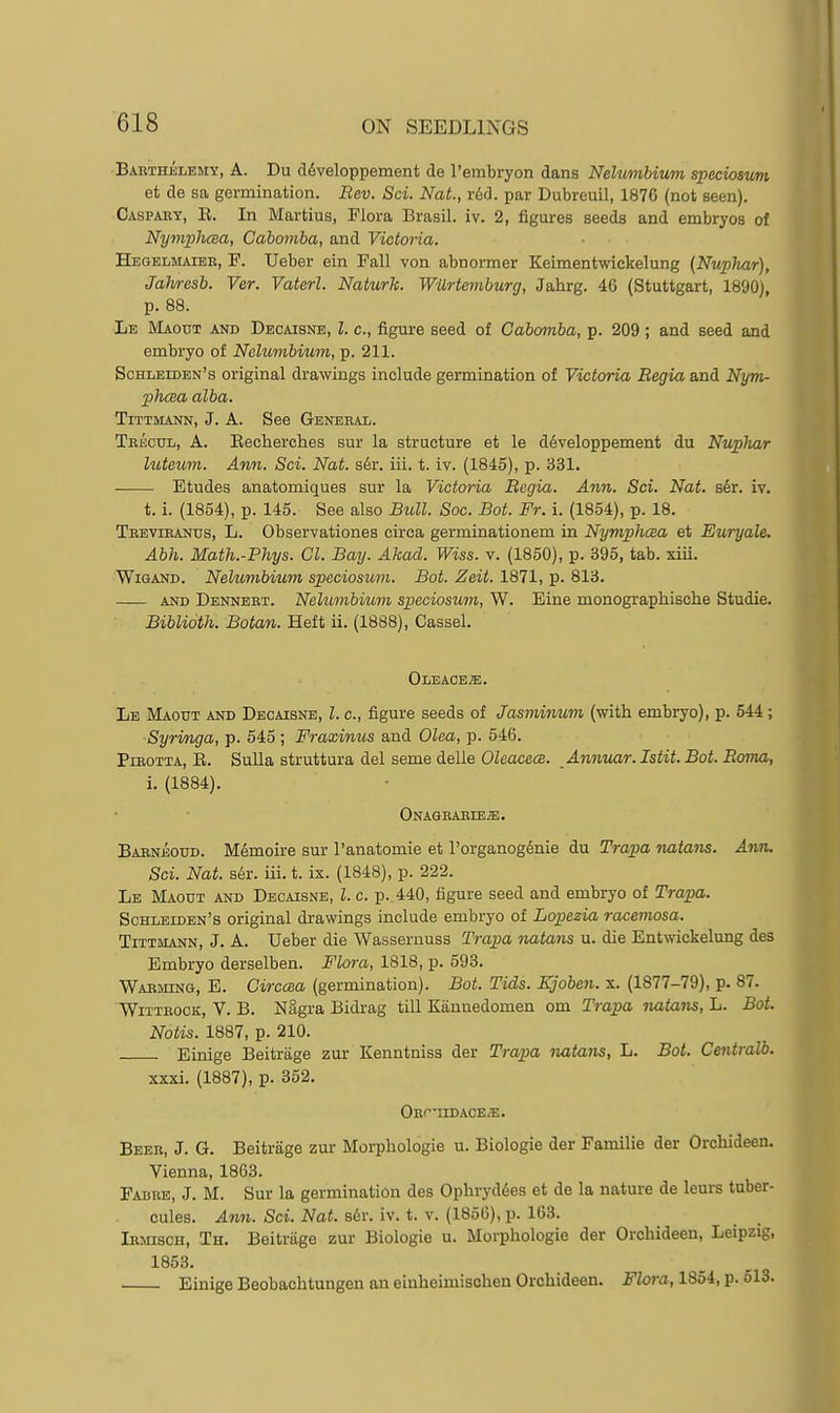 I Baethelemy, a. Du cl6veloppemeiit de I'embryon dans Nelumbium speciosun et de sa germination. Bev. Sci. Nat., r&H. par Dubreuil, 1876 (not seen). Caspaey, E. In Martins, Flora Brasil. iv. 2, figures seeds and embryos of Nyniph(Ba, Cabomba, and Victoria. Hegelmaiee, p. Ueber ein Fall von abnormer Keimentwickelung (Nuphar), Jahresb. Ver. Vaterl. Naturk. Wilrtemhurg, Jahrg. 46 (Stuttgart, 1890), p. 88. Le Maout and Dbcaisne, I. c, figure seed of Cabomba, p. 209; and seed and embryo of Nelumbium, p. 211. Schleiden's original drawings include germination of Victoria Begia and Nym- phcea alba. TiTTMANN, J. A. See Geneeal. Teecul, a. Eecherches sur la structure et le d6veloppement du Nuphar luteurn. Ann. Sci. Nat. s6r. iii. t. iv. (1845), p. 331. Etudes anatomiques sur la Victoria Begia. Ann. Sci. Nat. s6r. iv. t. i. (1854), p. 145. See also Btill. Sac. Bat. Fr. i. (1854), p. 18. Teevieands, L. Observationes circa germinationem in Nymphcea et Euryale. Abh. Math.-Phys. CI. Bay. Akad. Wiss. v. (1850), p. 395, tab. xiii. WiGAND. Nelumbium speciosum. Bat. Zeit. 1871, p. 813. AND Denneet. Nelumbium speciosum, W. Eine monographische Studie. Biblioth. Botan. Heft ii. (1888), Cassel. Oleace^. Le Maout and Dbcaisne, I. c, figure seeds of Jasminum (with embryo), p. 544; Syringa, p. 545 ; Fraxinus and Olea, p. 546. Pieotxa, E. SuUa struttura del seme deUe Oleacece. Annuar.Istit.Bot.Boma, i. (1884). ONAGEAEIEa;, Babneoud. Memoire sur I'anatomie et I'organogdnie du Trapa nutans. Ann. Sci. Nat. s6r. iii. t. ix. (1848), p. 222. Le Maout and Decaisne, I. c. p. 440, figure seed and embryo of Trapa. Schleiden's original drawings include embryo of Lopezia racemosa. TiTTMANN, J. A. Ueber die Wassernuss Trapa natans u. die Entwickelung des Embryo derselben. Flora, 1818, p. 593. Waeming, E. Circcea (germination). Bot. Tids. Kjoben. x. (1877-79), p. 87. WiTTEocK, V. B. Nagra Bidrag till Kiinnedomen om Trapa natans, L. Bot. Notis. 1887, p. 210. Einige Beitrage zur Kenntniss der Trapa natans, L. Bot. Cmtralb. xxxi. (1887), p. 352. OEr-IIDACE^. Beee, J. G. Beitrage zur Morpliologie u. Biologic der Familie der Orchideen. Vienna, 1863. Fabeb, J. M. Sur la germination des Ophryddes et de la nature de leurs tnber- cules. Ann. Sci. Nat. s^r. iv. t. v. (1856), p. 163. Iemisch, Th. Beitrage zur Biologie u. Morphologic der Orchideen, Leipzig, 1853. Einige Beobachtungen an einheunischen Orchideen. Flora, 1854, p. 513.