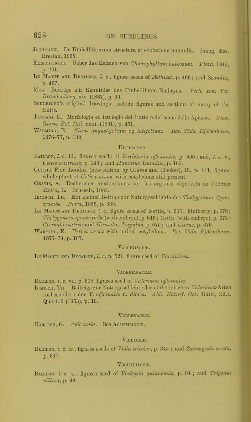 JocHMANN. De Umbelliferarum structura et evolutione nonnulla. Inaug. diss. Breslau, 1856. KiBsoHLEaEK. Ucber das Keimen von GTimrophyllum hulhoaum. Flora, 1845 p. 401. Lb Maotjt and Decaisne, I. c, figure seeds of Mthiisa, p. 466; and Scandix, p. 467. Mez. Beitrage ziir Kenntniss des Umbelliferen-Embryos. Verh. Bot. Ver. Brandenburg, xix. (1887), p. 30. Schleiden's original drawings include figures and sections of many of the fruits. Tanfani, E. Morfologia ed istologia del frutto e del seme delle Apiacee. Niiov. Giorn. Bot. Ital. xxiii. (1891), p. 451. Waeming, E. Sium angustifolmm og latifolmm. Bot. Tids. Ejobenliavn, 1876- 77, p. 102. Ueticace^. Baillon, I. c. iii., figures seeds of Parietaria officinalis, p. 506; and, I. c. v., Celtis australis, p. 143 ; and Humulus Lupulus, p. 165. CuETis, Mor. Londin. (new edition by Graves and Hooker), iii. p. 141, figures whole plant of XJrtica urens, with cotyledons still present. Geavis, a. Eecherches anatomiques sur les organes vegetatifs de I'Urtica dioica, L. Brussels, 1885. lEmscH, Th. Ein kleiner Beitrag zur Naturgeschichte des Tlielygonum Cyno- crambe. Flora, 1856, p. 689. Le Maodt and Decaisne, I. c, figure seeds of Nettle, p. 665 ; Mulberry, p. 670; Tlielygonumcynocrambe (with embryo), p. 646 ; Celtis (with embryo), p. 673 ; Cannabis sativa and Humulus Lv,j>iolus, p. 675 ; and Ulmus, p. 676. Waeming, E. Urtica wrens with united cotyledons. Bot. Tids. Ejobenliavn, 1877- 79, p. 107. Vacciniace^. Lb Maodt and Decaisne, I. c. p. 521, figure seed of Yaccinium. Valeeianaceje. Baillon, I. c. vii. p. 508, figures seed of Valeriana officinalis. Iemisch, Th. Beitrage ziir Naturgeschichte der einheimischen Valeriana-Arten insbesondere der V. officinalis u. dioica. Abh. Naturf. Ges. Halle, Bd. i. Quart. 3 (1863), p. 19. Vbrbenaceje. Kaestbn, G. Avicennia. See Acanthace2E. Violace;e. Baillon, I. c. iv., figures seeds of Viola tricolor, p. 345 ; and Sauvagcsiu crccta, p. 347. VocnTSIACE/E. Baillon, I. c. v., figures seed of Vochysia guianensis, p. 94 ; and Trigonia . villosa, p. 98.