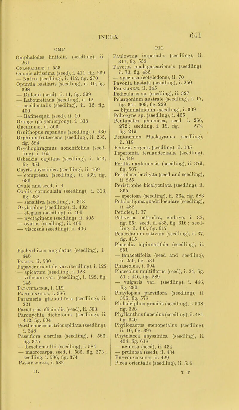 OMP Omphalocles linifolia (seedling), ii. 2G1 Onagrarie.'e, i. 553 Ononis altifssima {seecl),i. 411, fip;. 2G9 — Natrix (seedling), i. 412, fig. 270 Opuntia basilaris (seedling), ii. 10, fig. 398 — Dillenii (seed), ii. 11, fig. 399 — Labouretiana (seedling), ii. 12 — ocoidentalis (seedling), ii. 12, fig. 400 — Eafinesquii (seed), ii. 10 Orange (polyembryony), i. 318 Orchide^, ii. 563 Ornithopus repandus (seedling), i. 430 Orphium frutescens (seedling), ii. 235, fig. 524 Orychophragmus sonchifolius (seed- ling), i. 165 Osbeekia capitata (seedling), i. 544, fig. 351 Osyris abyssinica (seedling), ii. 469 — compressa (seedling), ii. 469, fig. 636 Ovule and seed, i. 4 Oxalis cornieulata (seedling), i. 313, fig. 232 — sensitiva (seedling), i. 313 Oxybaphus (seedlings), ii. 402 — elegans (seedling), ii. 406 — nyctagineus (seedUng), ii. 405 — ovatus (seedling), ii. 406 — viscosus (seedling), ii. 406 Pachyrhizus angulatus (seedling), i. 448 Palm;e, ii. 580 Papaver orientale var. (seedling), i. 122 — spicatum (seedLing),i. 123 — villosum var. (seedling), i. 122, fig. 145 Papaveeace.e, i. 119 Papimonace.^;, i. 386 Parameria glandulifera (seedling), ii. 221 Parietaria officinalis (seed), ii. 503 Paronychia dichotoma (seedling), ii. 412, fig. 604 Parthenocissus tricuspidata (seedling), i. 348 Passiflora Cferulea (seedling), i. 58G, fig. 375 — Leschenaultii (seedling), i. 584 — macrocarpa, seed, i. 585, fig. 873 ; seedling, i. 586, fig. 374 Passift.ore^, i. 582 PIC Paulo%vnia imperialis (seedling), ii. 317, fig. 558 Pavetta madagascariensis (seedling) ii. 70, fig. 435 — speoiosa (cotyledons), ii. 70 Pavonia hastata (seedling), i. 250 PedalinejE, ii. 345 Pedicularis sp. (seedling), ii. 327 Pelargonium australe (seedling), i. 17, fig. 34 ; 309, fig. 229 — bipinnatifidum (seedling), i. 309 Peltogyne sp. (seedling), i. 465 Pentapetes phoenicea, seed i. 266, 272; seedling, i. 19, fig. 272, fig. 219 Pentstemon Mackayanus seedling), ii. 318 Pentzia virgata (seedling), ii. 135 Peperomia fernandeziana (seedling), ii. 448 Perilla nankinensis (seedling), ii. 379, fig. 587 Periploca leevigata (seed and seedling), ii. 225 Peristrophe bicalyculata (seedling), ii. 365 — speoiosa (seedling), ii. 364, fig. 583 Petalostigma quadriloculare (seedling), ii. 482 Petioles, i. 37 Petiveria octandra, embryo, i. 32, fig. 65; seed, ii. 433, fig. 616 ; seed- ling, ii. 433, fig. 617 Peucedanum sativum (seedling), ii. 37, fig. 415 Phacelia bipinnatifida (seedling), ii. 251 — tanacetifolia (seed and seedling), ii. 250, fig. 531 PhaseolesB, i. 394 Phaseolus multiflorus (seed), i. 24, fig. 51 ; 446, fig. 289 — vulgaris var. (seedling), i. 44G, fig. 290 Phaylopsis parviflora (seedling), ii. 356, fig. 678 Philadelphus gracilis (seedling), i. 508, fig. 328 Phyllanthusflaecidus (seedling),ii. 481, fig. 640 Phyllocactus stenopetalus (seedling), ii. 10, fig. 397 Phytolacca abyssinica (seedling), ii. 4.34, fig. 618 — acinosa (seed), ii. 434 — pruinosa (seed), ii. 434 PHYT0LACCACE.T3, ii. 429 Picea orientalis (seedling), ii. 555 II.