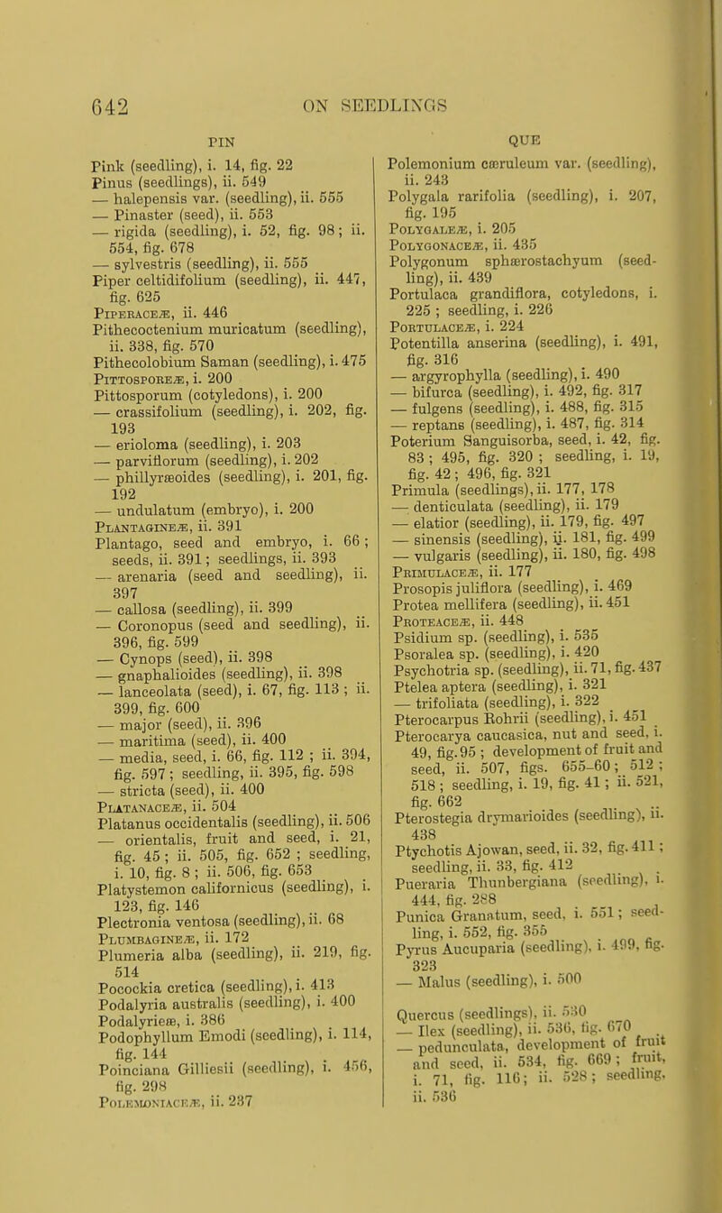 TIN Pink (seedling), i. 14, fig. 22 Pinus (seedlings), ii. 549 — halepensis var. (seedling), ii. 555 — Pinaster (seed), ii. 553 — rigida (seedling), i. 52, fig. 98; ii. 554, fig. 678 — sylvestris (seedling), ii. 555 Piper celtidifolium (seedling), ii. 447, fig. 625 PiPEBACE.^, ii. 446 Pithecoctenium muricatum (seedling), ii. 338, fig. 570 Pithecolobium Saman (seedling), i. 475 P1TTOSPOBE.E, i. 200 Pittosporum (cotyledons), i. 200 — crassifolium (seedling), i. 202, fig. 193 — erioloma (seedling), i. 203 — parvitlorum (seedling), i. 202 — phillyrEeoides (seedling), i. 201, fig. 192 — undulatum (embryo), i. 200 Plantagine^, ii. 391 Plantago, seed and embryo, i. 66; seeds, ii. 391; seedlings, ii. 393 — arenaria (seed and seedling), ii. 397 — callosa (seedling), ii. 399 — Coronopus (seed and seedling), ii. 396, fig. 599 — Cynops (seed), ii. 398 — gnaphalioides (seedling), ii. 398 — lanceolata (seed), i. 67, fig. 113 ; ii. 399, fig. 600 — major (seed), ii. 396 — maritima (seed), ii. 400 — media, seed, i. 66, fig. 112 ; ii. 394, fig. 597 ; seedling, ii. 395, fig. 598 — striata (seed), ii. 400 PLATANACE.E, ii. 504 Platanus occidentalis (seedling), ii. 506 — orientalis, fruit and seed, i. 21, fig. 45 ; ii. 505, fig. 652 ; seedling, i. 10, fig. 8 ; ii. 506, fig. 653 Platystemon californicus (seedling), i. 123, fig. 140 Plectronia ventosa (seedling), ii. 68 Plumbagine.^, ii. 172 Plumeria alba (seedling), ii. 219, fig. 514 Pocockia cretica (seedling), i. 413 Podalyria australis (seedling), i. 400 PodalyrieflB, i. 386 Podophyllum Emodi (seedling), i. 114, fig. 144 Poinciana Gilliesii (seedling), i. 456, fig. 298 PoLK.MONiAc r./r., ii. 237 QUE Polemonium cceruleum vai'. (seedling), ii. 243 Polygala rarifolia (seedling), i. 207, fig. 195 POLYGALE^, i. 205 POLYGONACE/E, ii. 435 Polygonum sphffirostachyum (seed- ling), ii. 439 Portulaca grandiflora, cotyledons, i. 225 ; seedling, i. 226 P0ETDLACE.E, i. 224 Potentilla anserina (seedling), i. 491, fig. 316 — argyrophylla (seedling), i. 490 — bifurca (seedling), i. 492, fig. 317 — fulgens (seedling), i. 488, fig. 315 — reptans (seedling), i. 487, fig. 314 Poterium Sanguisorba, seed, i. 42, fig. 83 ; 495, fig. 320 ; seedUng, i. 19, fig. 42 ; 496, fig. 321 Primula (seedUngs), ii. 177, 178 — denticulata (seedling), ii. 179 — elatior (seedling), ii. 179, fig. 497 — sinensis (seedling), ii. 181, fig. 499 — vulgaris (seedling), ii. 180, fig. 498 PEIMULACEaS, ii. 177 Prosopis juliflora (seedling), i. 469 Protea meUifera (seedling), ii.451 Proteace;e, ii. 448 Psidium sp. (seedling), i. 535 Psoralea sp. (seedling), i. 420 Psychotria sp. (seedling), ii. 71, fig. 437 Ptelea aptera (seedling), i. 321 — trifoliata (seedling), i. 322 Pterocarpus Eohrii (seedling), i. 451 Pterocarya caucasica, nut and seed, i. 49, fig. 95 ; development of fruit and seed, ii. 507, figs. 655-60; 512 ; 518 ; seedling, i. 19, fig. 41; ii. 521, fig. 662 ... Pterostegia drymarioides (seedling), n. 438 Ptychotis Ajowan, seed, ii. 32, fig. 411; seedling, ii. 33, fig. 412 Pueraria Thunbergiana (seedling), 1. 444, fig. 288 Punica Grana-tum, seed, 1. 551; seed- ling, i. 552, fig. 355 PjTUS Aucuparia (seedhng). 1. 499, tig. 323 — Malus (seedling), i. 500 Quercus (seedlings), ii. '30 — Ilex (seedling), ii. 536, lig. 670 — pedunculata, development of fruit and seed, ii. 534, fig. 669; frmt, i. 71, fig. 116; ii. 528 ; seedhng, ii. 536