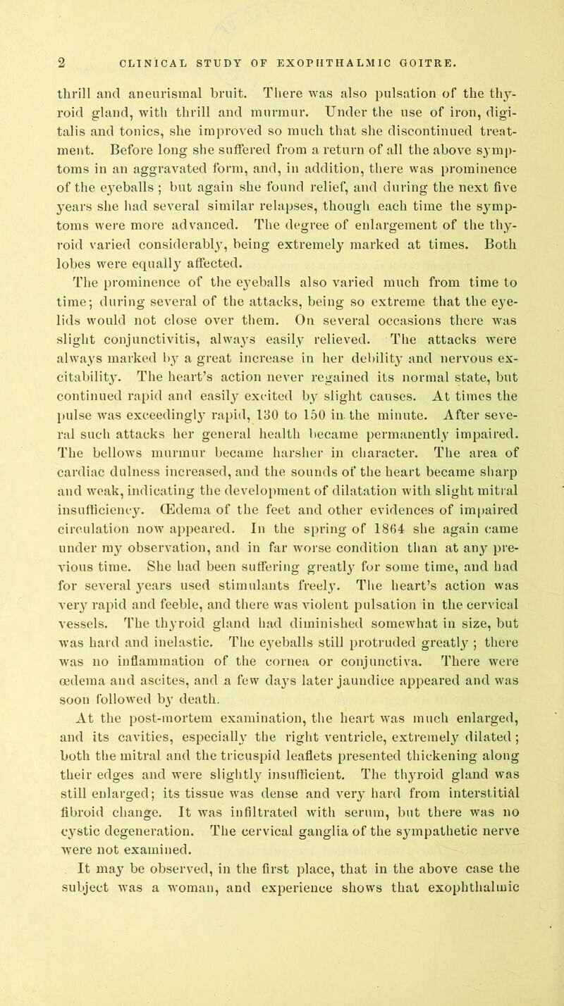 thrill and aneurismal bruit. There was also pulsation of the thy- roid gland, with thrill and murmur. Under the use of iron, digi- talis and tonics, she improved so much that she discontinued treat- ment. Before long she suffered from a return of all the above symp- toms in an aggravated form, and, in addition, there was prominence of the eyeballs ; but again she found relief, and during the next five years she had several similar relapses, though each time the symp- toms were more advanced. The degree of enlargement of the thy- roid varied considerably, being extremely marked at times. Both lobes were equally affected. The prominence of the eyeballs also varied much from time to time; during several of the attacks, being so extreme that the eye- lids would not close over them. On several occasions there was slight conjunctivitis, always easily relieved. The attacks were always marked by a great increase in her debility and nervous ex- citability. The heart’s action never regained its normal state, but continued rapid and easily excited by slight causes. At times the pulse was exceedingl}' rapid, 130 to 150 in. the minute. After seve- ral such attacks her general health became permanently impaired. The bellows murmur became harsher in character. The area of cardiac dulness increased, and the sounds of the heart became sharp and weak, indicating the development of dilatation with slight mitral insufficiency. (Edema of the feet and other evidences of impaired circulation now appeared. In the spring of 1864 she again came under my observation, and in far worse condition than at any pre- vious time. She had been suffering greatly for some time, and had for several years used stimulants freely. The heart’s action was very rapid and feeble, and there was violent pulsation in the cervical vessels. The thyroid gland had diminished somewhat in size, but was hard and inelastic. The eyeballs still protruded greatly ; there was no inflammation of the cornea or conjunctiva. There were oedema and ascites, and a few days later jaundice appeared and was soon followed by death. At the post-mortem examination, the heart was much enlarged, and its cavities, especially the right ventricle, extremely dilated ; both the mitral and the tricuspid leaflets presented thickening along their edges and were slightly insufficient. The thyroid gland was still enlarged; its tissue was dense and very hard from interstitial fibroid change. It was infiltrated with serum, but there was no cystic degeneration. The cervical ganglia of the sympathetic nerve were not examined. It may be observed, in the first place, that in the above case the subject was a woman, and experience shows that exophthalmic