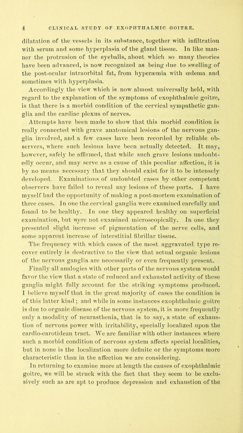 dilatation of the vessels in its substance, together with infiltration with serum and some hyperplasia of the gland tissue. In like man- ner the protrusion of the e}'eballs, about which so many theories have been advanced, is now recognized as being due to swelling of the post-ocular intraorbital fat, from hyperaemia with oedema and sometimes with hyperplasia. Accordingly the view which is now almost universally held, with regard to the explanation of the symptoms of exophthalmic goitre, is that there is a morbid condition of the cervical sympathetic gan- glia and the cardiac plexus of nerves. Attempts have been made to show that this morbid condition is really connected with grave anatomical lesions of the nervous gan- glia involved, and a few cases have been recorded by reliable ob- servers, where such lesions have been actually detected. It may, however, safely be affirmed, that wdiile such grave lesions undoubt- edly occur, and may serve as a cause of this peculiar affection, it is bjr no means necessary that they should exist for it to be intensety developed. Examinations of undoubted cases by other competent observers have failed to reveal any lesions of these parts. I have myself had the opportunity of making a post-mortem examination of three cases. In one the cervical ganglia were examined carefully and found to be healthy. In one they appeared healthy on superficial examination, but were not examined microscopically. In one they presented slight increase of pigmentation of the nerve cells, and some apparent increase of interstitial fibrillar tissue. The frequency with which cases of the most aggravated type re- cover entirety is destructive to the view that actual organic lesions of the nervous ganglia are necessarily or even frequently present. Finally all analogies with other parts of the nervous system would favor the view that a state of reduced and exhausted activity of these ganglia might fully account for the striking symptoms produced. I believe myself that in the great majority of cases the condition is of this latter kind ; and wdiile in some instances exophthalmic goitre is due to organic disease of the nervous system, it is more frequently only a modality of neurasthenia, that is to say, a state of exhaus- tion of nervous power with irritability, specialty localized upon the cardio-carotidean tract. We are familiar with other instances wdiere such a morbid condition of nervous system affects special localities, but in none is the localization more definite or the symptoms more characteristic than in the affection we are considering. In returning to examine more at length the causes of exophthalmic goitre, we will be struck with the fact that they seem to be exclu- sively such as are apt to produce depression and exhaustion of the