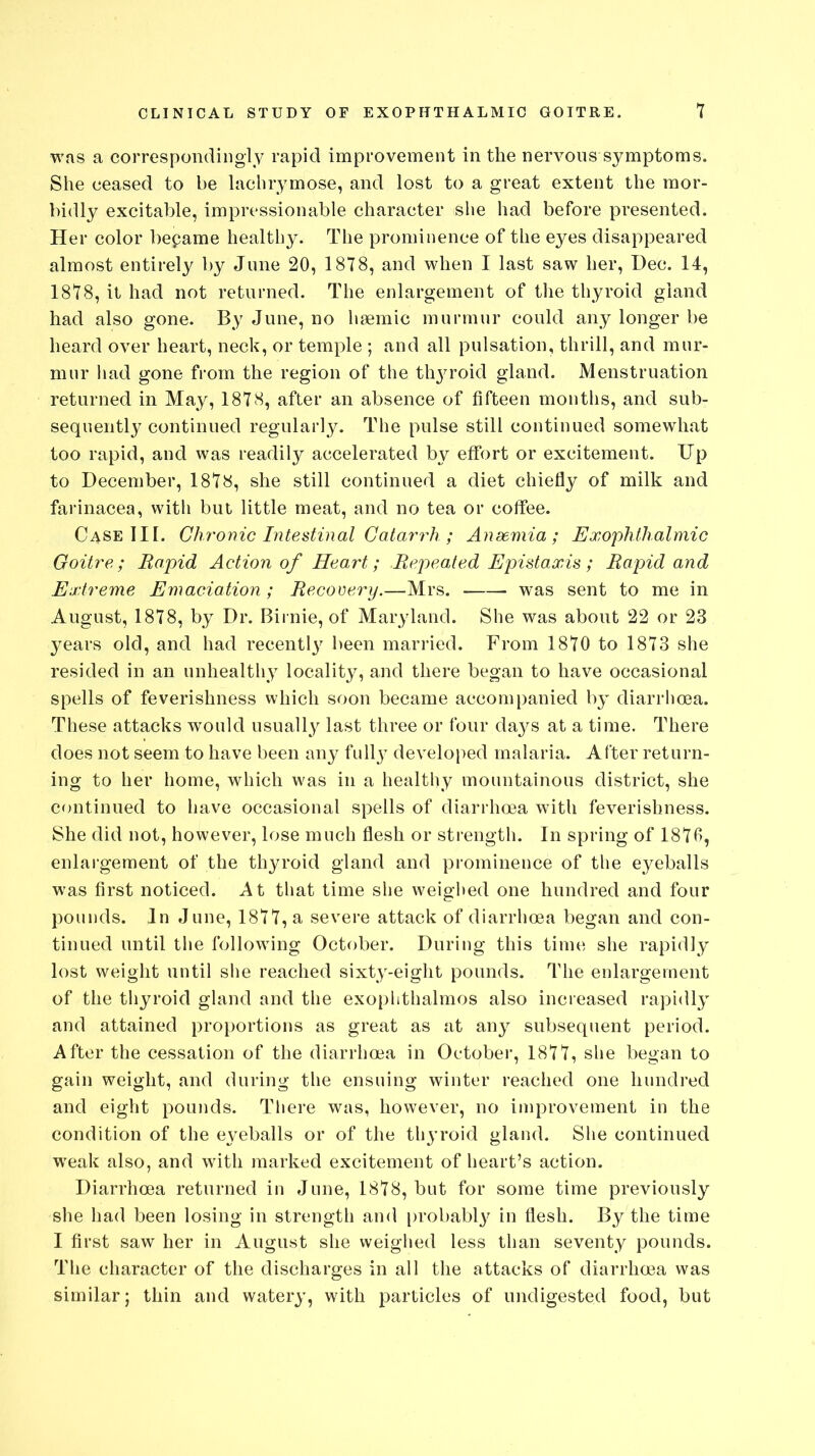 was a correspondingly rapid improvement in the nervous symptoms. She ceased to be lachrymose, and lost to a great extent the mor- bidly excitable, impressionable character she had before presented. Her color bepame healthy. The prominence of the eyes disappeared almost entirely by June 20, 1878, and when I last saw her, Dec. 14, 1878, it had not returned. The enlargement of the thyroid gland had also gone. By June, no hsemic murmur could any longer be heard over heart, neck, or temple ; and all pulsation, thrill, and mur- mur had gone from the region of the tlrproid gland. Menstruation returned in May, 1878, after an absence of fifteen months, and sub- sequently continued regularly. The pulse still continued somewhat too rapid, and was readily accelerated by effort or excitement. Up to December, 1878, she still continued a diet chiefly of milk and farinacea, with but little meat, and no tea or coffee. Case III. Chronic Intestinal Catarrh ; Anaemia; Exophthalmic Goitre; Rapid Action of Heart; Repeated Epistaxis ; Rapid and Extreme Emaciation ; Recovery.—Mrs. was sent to me in August, 1878, by Dr. Birnie, of Maryland. She was about 22 or 23 3^ears old, and had recently been married. From 1870 to 1873 she resided in an unhealthy locality, and there began to have occasional spells of feverishness which soon became accompanied by diarrhoea. These attacks would usually last three or four days at a time. There does not seem to have been any fully developed malaria. After return- ing to her home, which was in a healthy mountainous district, she continued to have occasional spells of diarrhoea with feverishness. She did not, however, lose much flesh or strength. In spring of 1876, enlargement of the thyroid gland and prominence of the eyeballs was first noticed. At that time she weighed one hundred and four pounds. In June, 1877, a severe attack of diarrhoea began and con- tinued until the following October. During this time she rapidly lost weight until she reached sixty-eight pounds. The enlargement of the thyroid gland and the exophthalmos also increased rapidly and attained proportions as great as at any subsequent period. After the cessation of the diarrhoea in October, 1877, she began to gain weight, and during the ensuing winter reached one hundred and eight pounds. There was, however, no improvement in the condition of the eyeballs or of the thyroid gland. She continued weak also, and with marked excitement of heart’s action. Diarrhoea returned in June, 1878, but for some time previously she had been losing in strength and probably in flesh. By the time I first saw her in August she weighed less than seventy pounds. The character of the discharges in all the attacks of diarrhoea was similar; thin and watery, with particles of undigested food, but