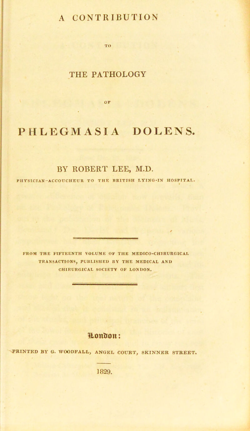 TO THE PATHOLOGY or PHLEGMASIA DOLENS. BY ROBERT LEE, M.D. PHYSICIAN-ACCOUCHEUR TO THE BRITISH LYING-IN HOSPITAL. FROM THE FIFTEENTH VOLUME OF THE MEDICO-CHIRURGICAL TRANSACTIONS, PUBLISHED BY THE MEDICAL AND CHIRURGICAL SOCIETY OF LONDON. ilontrott: -PRINTED BY G. WOODFALL, ANGEL COURT, SKINNER STREET. 1829.