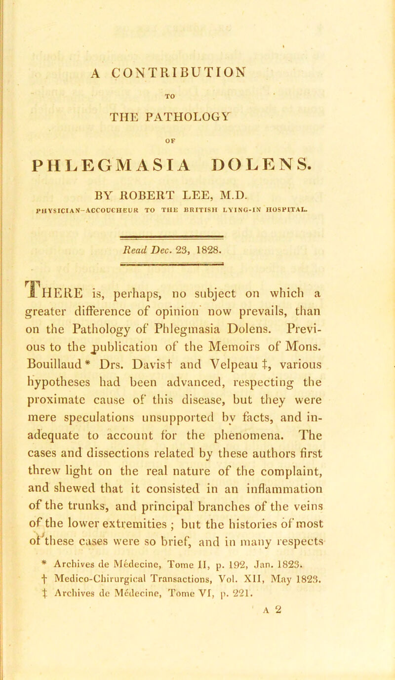 TO THE PATHOLOGY OF PHLEGMASIA DOLENS. BY HOBERT LEE, M.D. PHYSICIAN-ACCOUCHEUR TO THE BRITISH LYING-IN HOSPITAL. Read Dec. 23, 1828. JL HERE is, perhaps, no subject on which a greater difference of opinion now prevails, than on the Pathology of Phlegmasia Dolens. Previ- ous to the publication of the Memoirs of Mons. Bouillaud * Drs. Davist and Velpeau t, various hypotheses had been advanced, respecting the proximate cause of this disease, but they were mere speculations unsupported bv facts, and in- adequate to account for the phenomena. The cases and dissections related by these authors first threw light on the real nature of the complaint, and shewed that it consisted in an inflammation of the trunks, and principal branches of the veins of the lower extremities ; but the histories of most of these cases were so brief, and in many respects * Archives de Medecine, Tome II, p. 192, Jan. 1823. t Medico-Chirurgical Transactions, Vol. XII, May 1823. f Archives de Medecine, Tome VI, p. 221.